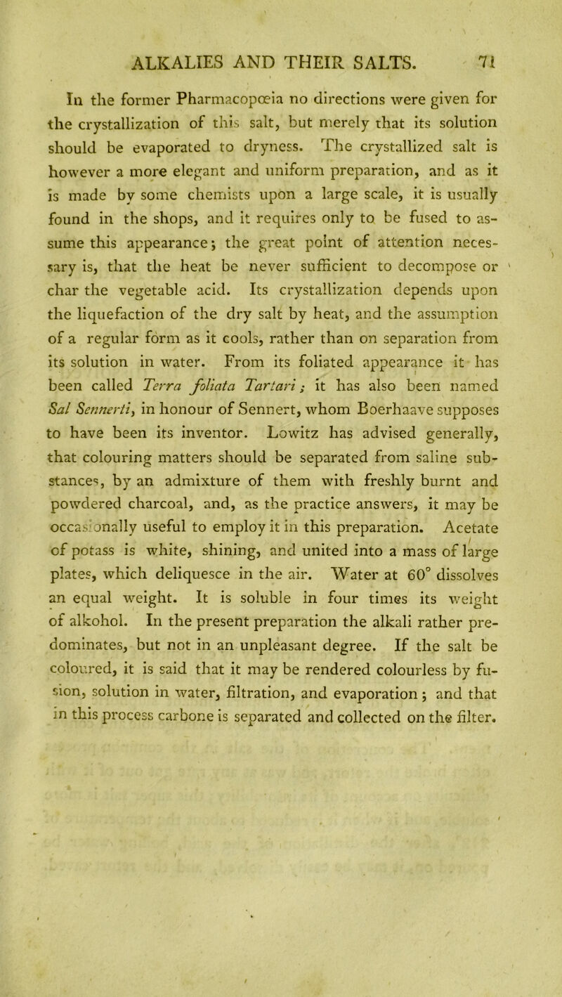 In the former Pharmacopoeia no directions were given for the crystallization of this salt, but merely that its solution should be evaporated to dryness. The crystallized salt is however a more elegant and uniform preparation, and as it is made by some chemists upon a large scale, it is usually found in the shops, and it requires only to be fused to as- sume this appearance •, the great point of attention neces- sary is, that the heat be never sufficient to decompose or 1 char the vegetable acid. Its crystallization depends upon the liquefaction of the dry salt by heat, and the assumption of a regular form as it cools, rather than on separation from its solution in water. From its foliated appearance it has been called Terra foliata Tariari; it has also been named Sal Sennerti, in honour of Sennert, whom Boerhaave supposes to have been its inventor. Lowitz has advised generally, that colouring matters should be separated from saline sub- stances, by an admixture of them with freshly burnt and powdered charcoal, and, as the practice answers, it may be occai- anally useful to employ it in this preparation. Acetate of potass is white, shining, and united into a mass of large plates, which deliquesce in the air. Water at 60° dissolves an equal weight. It is soluble in four times its weight of alkohol. In the present preparation the alkali rather pre- dominates, but not in an unpleasant degree. If the salt be coloured, it is said that it may be rendered colourless by fu- sion, solution in water, filtration, and evaporation; and that m this process carbone is separated and collected on the filter.