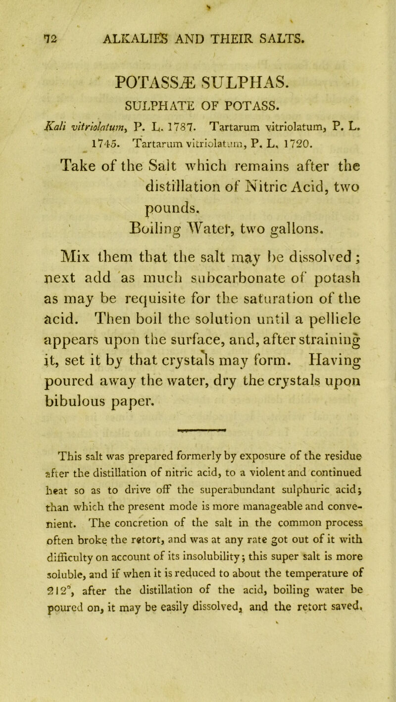 POTASSjE SULPHAS. SULPHATE OF POTASS. Kali vitriolatum, P. L- 1787. Tartarum vitriolatum, P. L. 1745. Tartarum vitriolatum, P, L, 1720. Take of the Sait which remains after the distillation of Nitric Acid, two pounds. Boiling Water, two gallons. Mix them that the salt m<iy be dissolved; next add as much subcarbonate of potash as may be requisite for the saturation of the acid. Then boil the solution until a pellicle appears upon the surface, and, after straining it, set it by that crystals may form. Having poured away the water, dry the crystals upon bibulous paper. This salt was prepared formerly by exposure of the residue after the distillation of nitric acid, to a violent and continued heat so as to drive off the superabundant sulphuric acidj than which the present mode is more manageable and conve- nient. The concretion of the salt in the common process often broke the retort, and was at any rate got out of it with difficulty on account of its insolubility; this super salt is more soluble, and if when it is reduced to about the temperature of 212°, after the distillation of the acid, boiling water be poured on, it may be easily dissolved, and the retort saved,