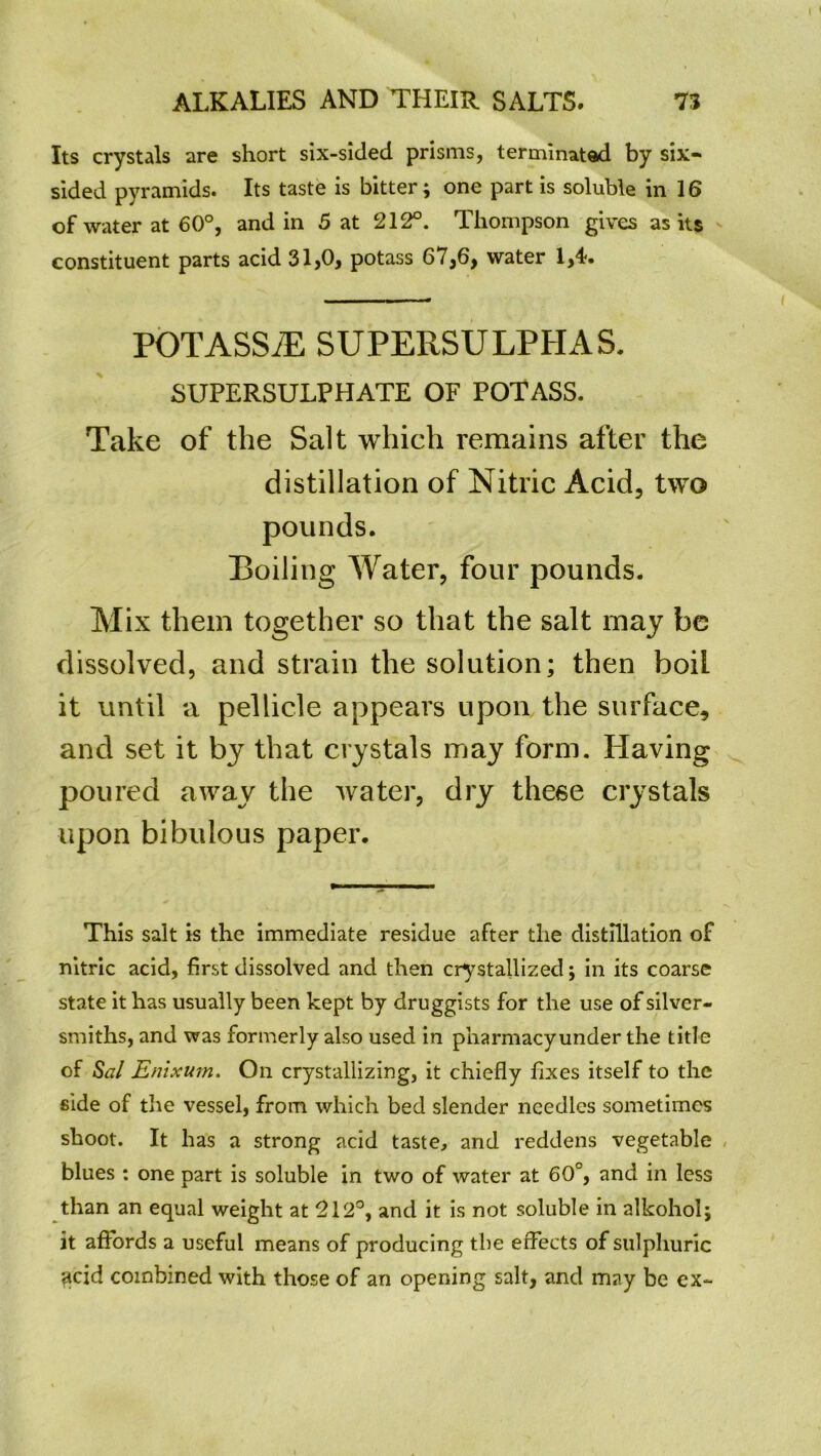 Its crystals are short six-sided prisms, terminated by six- sided pyramids. Its taste is bitter; one part is soluble in 16 of water at 60°, and in 5 at 212°. Thompson gives as its constituent parts acid 31,0, potass 67,6, water 1,4. POTASSiE SUPERSULPHAS. SUPERSULPHATE OF POTASS. Take of the Salt which remains after the distillation of Nitric Acid, two pounds. Roiling Water, four pounds. Mix them together so that the salt may be dissolved, and strain the solution; then boil it until a pellicle appears upon the surface, and set it by that crystals may form. Having poured away the water, dry these crystals upon bibulous paper. This salt is the immediate residue after the distillation of nitric acid, first dissolved and then crystallized; in its coarse state it has usually been kept by druggists for the use of silver- smiths, and was formerly also used in pharmacyunder the title of Sal Enixum. On crystallizing, it chiefly fixes itself to the side of the vessel, from which bed slender needles sometimes shoot. It has a strong acid taste, and reddens vegetable blues : one part is soluble in two of water at 60°, and in less than an equal weight at 212°, and it is not soluble in alkohol; it affords a useful means of producing the effects of sulphuric £cid combined with those of an opening salt, and may be ex-