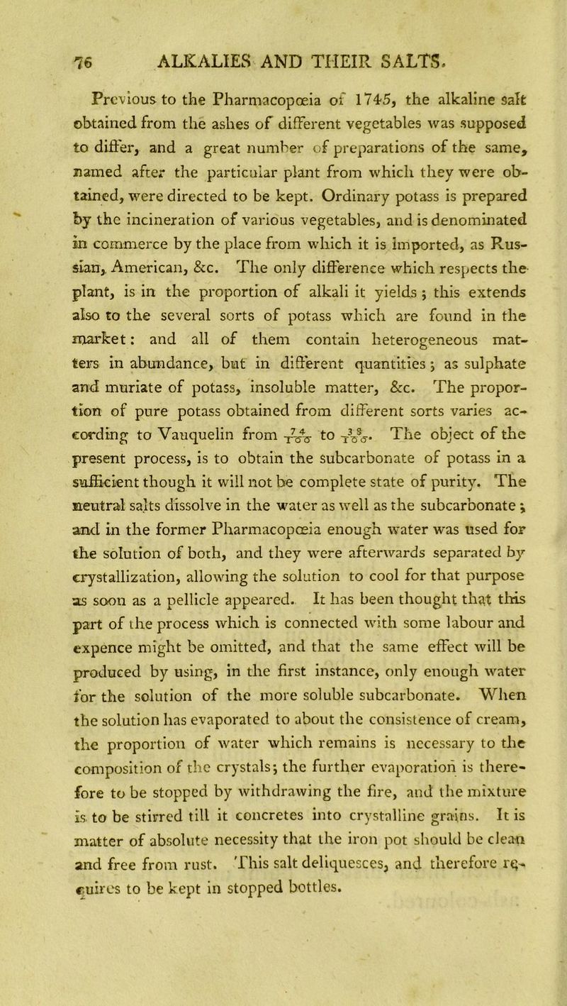 Previous to the Pharmacopoeia of 1745, the alkaline salt obtained from the ashes of different vegetables was supposed to differ, and a great number of preparations of the same, named after the particular plant from which they were ob- tained, were directed to be kept. Ordinary potass is prepared by the incineration of various vegetables, and is denominated in commerce by the place from which it is imported, as Rus- sian,. American, &c. The only difference which respects the plant, is in the proportion of alkali it yields ; this extends also to the several sorts of potass which are found in the market: and all of them contain heterogeneous mat- ters in abundance, but in different quantities ; as sulphate and muriate of potass, insoluble matter, &c. The propor- tion of pure potass obtained from different sorts varies ac- cording to Vauquelin from T7-^ to -j3^. The object of the present process, is to obtain the subcarbonate of potass in a sufficient though it will not be complete state of purity. The neutral salts dissolve in the water as well as the subcarbonate ; and in the former Pharmacopoeia enough water was used for the solution of both, and they were afterwards separated by- crystallization, allowing the solution to cool for that purpose as soon as a pellicle appeared. It has been thought that tiffs part of the process which is connected with some labour and expence might be omitted, and that the same effect will be produced by using, in the first instance, only enough water for the solution of the more soluble subcarbonate. When the solution has evaporated to about the consistence of cream, the proportion of water which remains is necessary to the composition of the crystals; the further evaporation is there- fore to be stopped by withdrawing the fire, and the mixture is to be stirred till it concretes into crystalline grains. It is matter of absolute necessity that the iron pot should be clean and free from rust. This salt deliquesces, and therefore rq- cubes to be kept in stopped bottles.