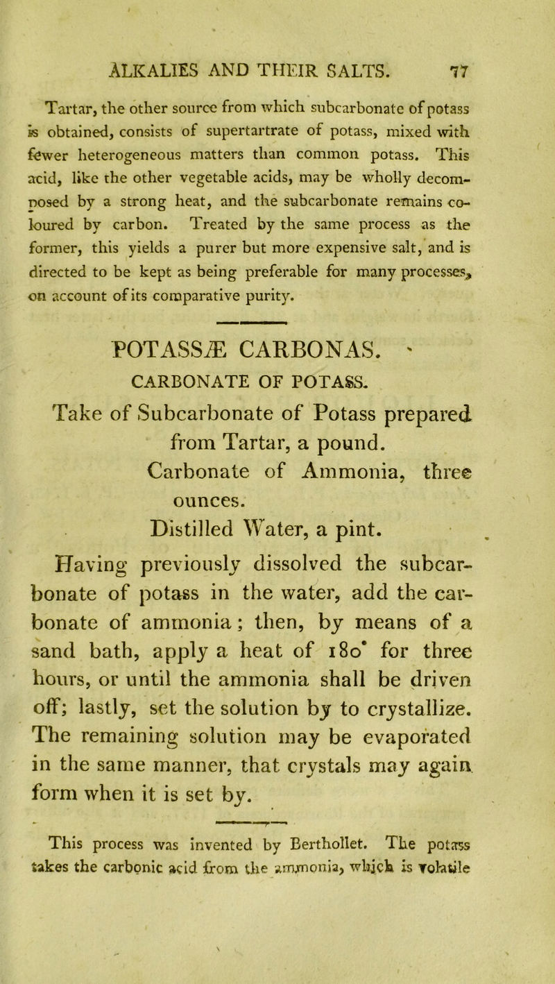 Tartar, the other source from which subcarbonale of potass is obtained, consists of supertartrate of potass, mixed with fewer heterogeneous matters than common potass. This acid, like the other vegetable acids, may be wholly decom- nosed by a strong heat, and the subcarbonate remains co- loured by carbon. Treated by the same process as the former, this yields a purer but more expensive salt, and is directed to be kept as being preferable for many processes, on account of its comparative purity. POTASSiE CAR BO NAS. ' CARBONATE OF POTASS. Take of Subcarbonate of Potass prepared from Tartar, a pound. Carbonate of Ammonia, three ounces. Distilled Water, a pint. Having previously dissolved the subcar- bonate of potass in the water, add the car- bonate of ammonia; then, by means of a sand bath, apply a heat of i8o* for three hours, or until the ammonia shall be driven off; lastly, set the solution by to crystallize. The remaining solution may be evaporated in the same manner, that crystals may again form when it is set by. This process was invented by Berthollet. The potass takes the carbonic acid from the ammonia, which is Tohtile