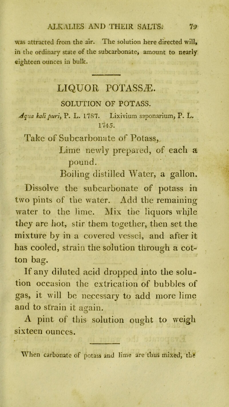 was attracted from the air. The solution here directed will, in the ordinary state of the subcarbonate, amount to nearly eighteen ounces in bulk. LIQUOR POTASS^E. SOLUTION OF POTASS. Aqua kali purl, P. L. 17S7. Lixivium saponarium, P. L. 174-5. Take of Subcarbonate of Potass,. Lime newly prepared, of each a pound. Boiling distilled Water, a gallon. Dissolve the subcarbonate of potass in two pints of the water. Add the remaining water to the lime. Mix the liquors whjle they are hot, stir them together, then set the mixture by in a covered vessel, and after it has cooled, strain the solution through a cot- ton bag. If any diluted acid dropped into the solu- tion occasion the extrication of bubbles of gas, it will be necessary to add more lime and to strain it again. A pint of this solution ought to weigh sixteen ounces. When carbonate of potass and lime are thus mixed, th£