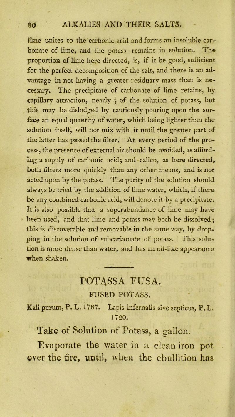 lime unites to the earbonic acid and forms an insoluble car- bonate of lime, and the potass remains in solution. The proportion of lime here directed, is, if it be good, sufficient for the perfect decomposition of the salt, and there is an ad- vantage in not having a greater residuary mass than is ne- cessary. The precipitate of carbonate of lime retains, by capillary attraction, nearly of the solution of potass, but this may be dislodged by cautiously pouring upon the sur- face an equal quantity of water, which being lighter than the solution itself, will not mix with it until the greater part of the latter has passed the filter. At every period of the pro- cess, the presence of external air should be avoided, as afford- ing a supply of carbonic acid; and calico, as here directed, both filters more quickly than any other means, and is not acted upon by the potass. The purity of the solution should always be tried by the addition of lime water, which, if there be any combined carbonic acid, will denote it by a precipitate. It is also possible that a superabundance of lime may have been used, and that lime and potass may both be dissolved; this is discoverable and removable in the same way, by drop- ping in the solution of subcarbonate of potass. This solu- tion is more dense than water, and has an oil-like appearance when shaken. POTASS A FUSA. FUSED POTASS. Kali purum, P. L. 1787. Lapis infernalis sive septicus, P.L. 1720. Take of Solution of Potass, a gallon. Evaporate the water in a clean iron pot over the fire, until, when the ebullition has
