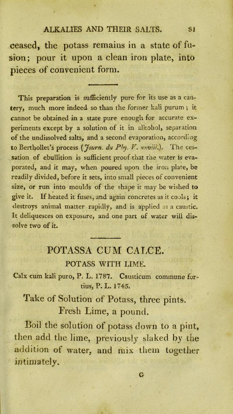 ceased, the potass remains in a state of fu- sion; pour it upon a clean iron plate, into pieces of convenient form. This preparation is sufficiently pure for its use as a cau- tery, much more indeed so than the former kali purum ; it cannot be obtained in a state pure enough for accurate ex- periments except by a solution of it in alkokol, separation of the undissolved salts, and a second evaporation, according to Berthollet’s process (Journ. du Phy. V. xxviii.). 't he ces- sation of ebullition is sufficient proof that the water is eva- porated, and it may, when poured upon the iron plate, be readily divided, before it sets, into small pieces of convenient size, or run into moulds of the shape it may be wished to give it. If heated it fuses, and again concretes as it cools; it destroys animal matter rapidly, and is applied as a caustic. It deliquesces on exposure, and one part of water will dis- solve two of it. POTASSA CUM CALCE. POTASS WITH LIME. Calx cum kali puro, P. L. 1787. Causticum commune for- tius, P. L. 1745. Take of Solution of Potass, three pints. Fresh Lime, a pound. Boil the solution of potass down to a pint, then add the lime, previously slaked by the addition of water, and mix them together intimately. G