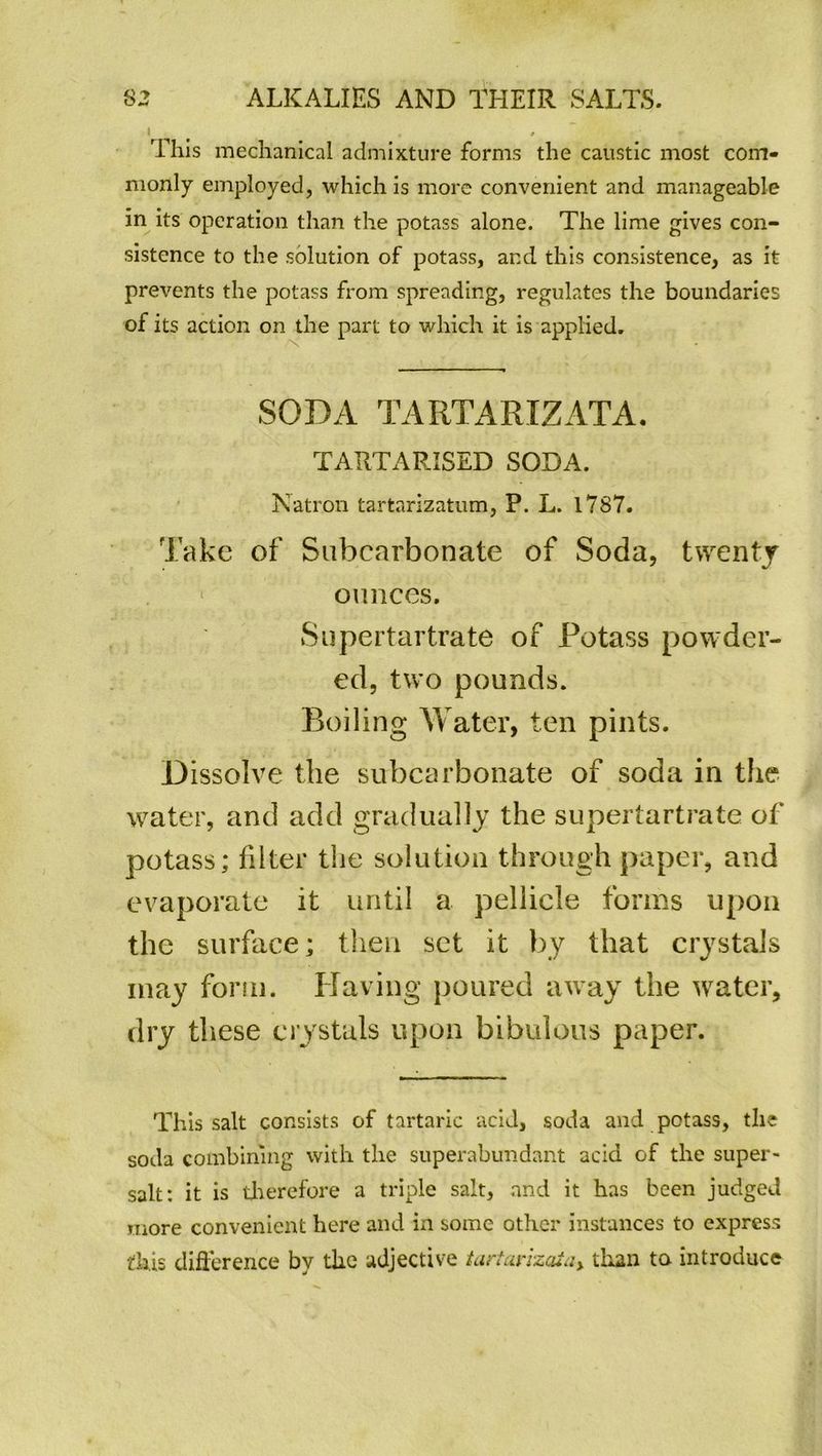 I This mechanical admixture forms the caustic most com- monly employed, which is more convenient and manageable in its operation than the potass alone. The lime gives con- sistence to the solution of potass, and this consistence, as it prevents the potass from spreading, regulates the boundaries of its action on the part to which it is applied. SODA TARTARIZATA. TARTARISED SODA. Natron tartarizatum, P. L. 17S7. Take of Subcarbonate of Soda, twenty ounces. Supertartrate of Potass powder- ed, two pounds. Boiling Water, ten pints. Dissolve the subcarbonate of soda in the water, and add gradually the supertartrate of potass; filter the solution through paper, and evaporate it until a pellicle forms upon the surface; then set it by that crystals may form. Having poured away the water, dry these crystals upon bibulous paper. This salt consists of tartaric acid, soda and potass, the soda combining with the superabundant acid of the super- salt: it is therefore a triple salt, and it has been judged more convenient here and in some other instances to express this difference by the adjective tartarizaia> than to introduce