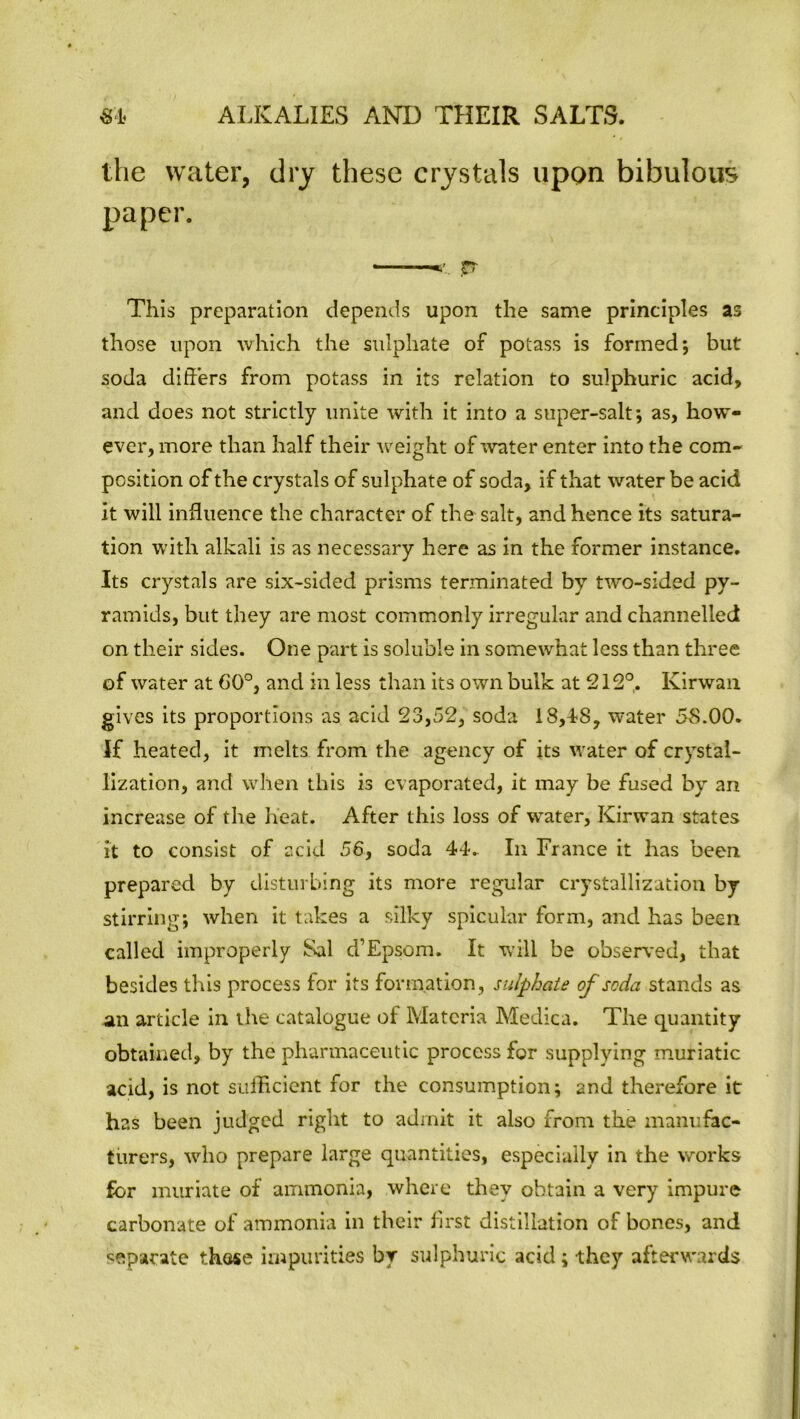 the water, dry these crystals upon bibulous paper. This preparation depends upon the same principles as those upon which the sulphate of potass is formed; but soda differs from potass in its relation to sulphuric acid, and does not strictly unite with it into a super-salt; as, how- ever, more than half their weight of water enter into the com- position of the crystals of sulphate of soda, if that water be acid it will influence the character of the salt, and hence its satura- tion with alkali is as necessary here as in the former instance. Its crystals are six-sided prisms terminated by two-sided py- ramids, but they are most commonly irregular and channelled on their sides. One part is soluble in somewhat less than three of water at 60°, and in less than its own bulk at 212°. Ivirwan gives its proportions as acid 23,52, soda 18,18, water 58.00. If heated, it melts from the agency of its water of crystal- lization, and when this is evaporated, it may be fused by an increase of the heat. After this loss of water, Kirwan states it to consist of acid 56, soda 44. In France it has been prepared by disturbing its more regular crystallization by stirring; when it takes a silky spicular form, and has been called improperly Sal d’Epsom. It will be observed, that besides this process for its formation, sulphate of soda stands as an article in the catalogue of Materia Medica. The quantity obtained, by the pharmaceutic process for supplying muriatic acid, is not sufficient for the consumption; and therefore it: has been judged right to admit it also from the manufac- turers, who prepare large quantities, especially in the works for muriate of ammonia, where they obtain a very impure carbonate of ammonia in their first distillation of bones, and separate those impurities by sulphuric acid; they afterwards