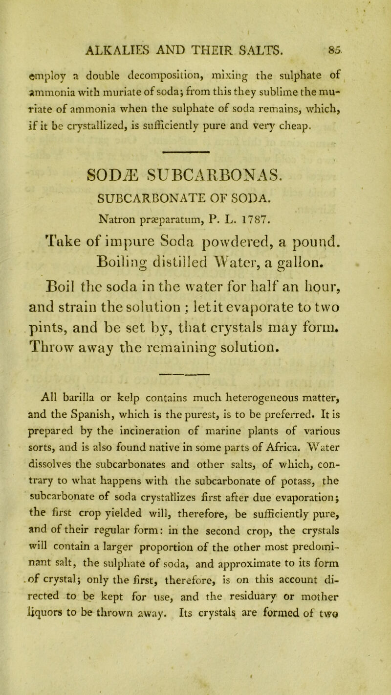 employ a double decomposition, mixing the sulphate of ammonia with muriate of soda; from this they sublime the mu- riate of ammonia when the sulphate of soda remains, which, if it be crystallized, is sufficiently pure and very cheap. SODiE subcakbonas. SUBCARBONATE OF SODA. Natron praeparatum, P. L. 1787. Take of impure Soda powdered, a pound. Boiling distilled Water, a gallon. Boil the soda in the water for half an hour, and strain the solution ; let it evaporate to two pints, and be set by7, that crystals may form. Throw away the remaining solution. All barilla or kelp contains much heterogeneous matter, and the Spanish, which is the purest, is to be preferred. It is prepared by the incineration of marine plants of various sorts, and is also found native in some parts of Africa. Water dissolves the subcarbonates and other salts, of which, con- trary to what happens with the subcarbonate of potass, the subcarbonate of soda crystallizes first after due evaporation; the first crop yielded will, therefore, be sufficiently pure, and of their regular form: in the second crop, the crystals will contain a larger proportion of the other most predomi- nant salt, the sulphate of soda, and approximate to its form .of crystal; only the first, therefore, is on this account di- rected to be kept for use, and the residuary or mother liquors to be thrown away. Its crystals are formed of two