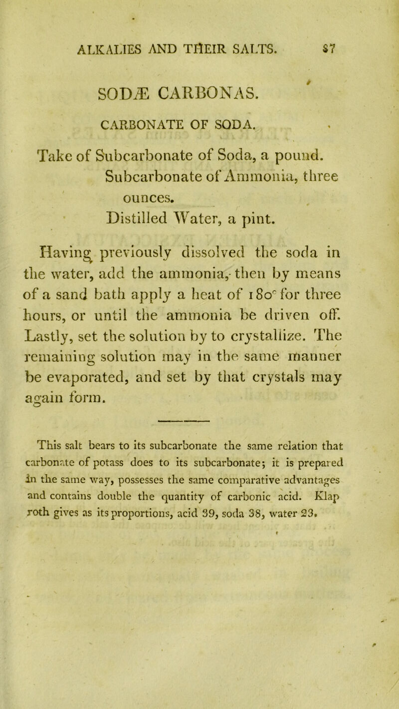 SOME CARBONAS. CARBONATE OF SODA. Take of Subcarbonate of Soda, a pound. Subcarbonate of Ammonia, three ounces. Distilled Water, a pint. Having previously dissolved the soda in the water, add the ammonia,- then by means of a sand bath apply a heat of i8o°for three hours, or until the ammonia be driven off. Lastly, set the solution by to crystallize. The remaining solution may in the same manner be evaporated, and set by that crystals may a^ain form. O This salt bears to its subcarbonate the same relation that carbonate of potass does to its subcarbonate; it is prepared in the same wav, possesses the same comparative advantages and contains double the quantity of carbonic acid. Klap roth gives as its proportions, acid 39, soda 38, water 23.