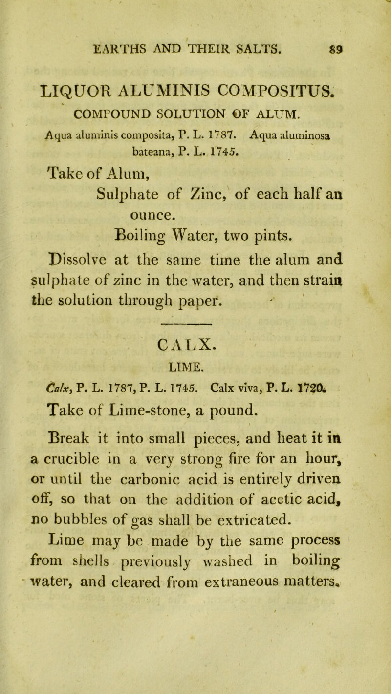 LIQUOR ALUMINIS COMPOSITUS. COMPOUND SOLUTION OF ALUM. Aqua aluminis composita, P. L. 1787. Aqua aluminosa bateana, P. L. 1745. Take of Alum, Sulphate of Zinc, of each half an ounce. Boiling Water, two pints. Dissolve at the same time the alum and sulphate of zinc in the water, and then strain the solution through paper. CALX. LIME. €alx, P. L. 1787, P. L. 1745. Calx viva, P. L. 1720. Take of Lime-stone, a pound. i Break it into small pieces, and heat it in a crucible in a very strong fire for an hour, or until the carbonic acid is entirely driven off, so that on the addition of acetic acid, no bubbles of gas shall be extricated. Lime may be made by the same process from shells previously washed in boiling water, and cleared from extraneous matters.