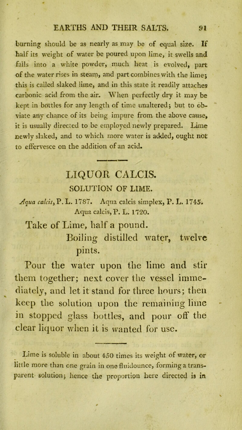 burning should be as nearly as may be of equal size. If half its weight of water be poured upon lime, it swells and falls into a white powder, much heat is evolved, part of the water rises in steam, and part combines with the lime; this is called slaked lime, and in this state it readily attaches carbonic acid from the air. When perfectly dry it may be kept in bottles for any length of time unaltered; but to ob- viate any chance of its being impure from the above cause, it is usually directed to be employed newly prepared. Lime newly slaked, and to which more water is added, ought not to effervesce on the addition of an acid. LIQUOR CALCIS. SOLUTION OF LIME. j4qua calcis > P. L. 1787. Aqua calcis simplex, P. L. 1745. Aqua calcis, P. L. 1720. Take of Lime, half a pound. Boiling distilled water, twelve pints. Pour the water upon the lime and stir them together; next cover the vessel inime- diately, and let it stand for three hours; then keep the solution upon the remaining lime in stopped glass bottles, and pour off the clear liquor when it is wanted for use. Lime is soluble in about 450 times its weight of water, or little more than cne grain in one fluidounce, forming a trans- parent solution; hence the proportion here directed is in