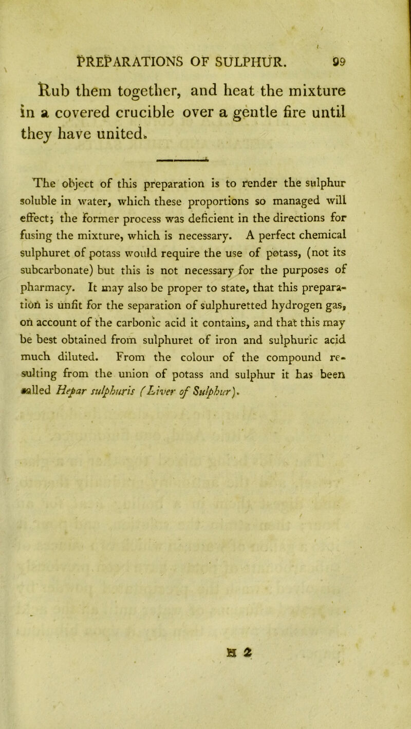 / PREPARATIONS OF SULPHUR. 99 Rub them together, and heat the mixture in a covered crucible over a gentle fire until they have united. The object of this preparation is to fender the sulphur soluble in water, which these proportions so managed will effect; the former process was deficient in the directions for fusing the mixture, which is necessary. A perfect chemical sulphuret of potass would require the use of potass, (not its subcarbonate) but this is not necessary for the purposes of pharmacy. It may also be proper to state, that this prepara- tion is unfit for the separation of sulphuretted hydrogen gas, on account of the carbonic acid it contains, and that this may be best obtained from sulphuret of iron and sulphuric acid much diluted. From the colour of the compound re- sulting from the union of potass and sulphur it has been •ailed Hepar sulphuris (Liver of Sulphur). H 2