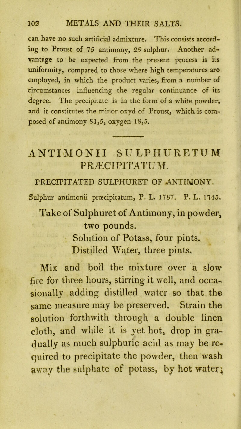 can have no such artificial admixture. This consists accord- ing to Proust of 75 antimony, 25 sulphur. Another ad- vantage to be expected from the present process is its uniformity, compared to those where high temperatures are employed, in which the product varies, from a number of circumstances influencing the regular continuance of its degree. The precipitate is in the form of a white powder, and it constitutes the minor oxyd of Proust, which is com-* posed of antimony 81,5, oxygen 18,5. ANTIMONII SULPIIURETUM PR/ECI PI TAT U M. PRECIPITATED SULPHURET OF ANTIMONY. Sulphur antimonii prsecipitatum, P, L. 1787. P. L. 1745. Take of Sulphuret of Antimony, in powder, two pounds. Solution of Potass, four pints. Distilled Water, three pints. Mix and boil the mixture over a slow fire for three hours, stirring it well, and occa- sionally adding distilled water so that the same measure may be preserved. Strain the solution forthwith through a double linen cloth, and while it is yet hot, drop in gra- dually as much sulphuric acid as may be re- quired to precipitate the powder, then wash asvay the sulphate of potass, by hot water;