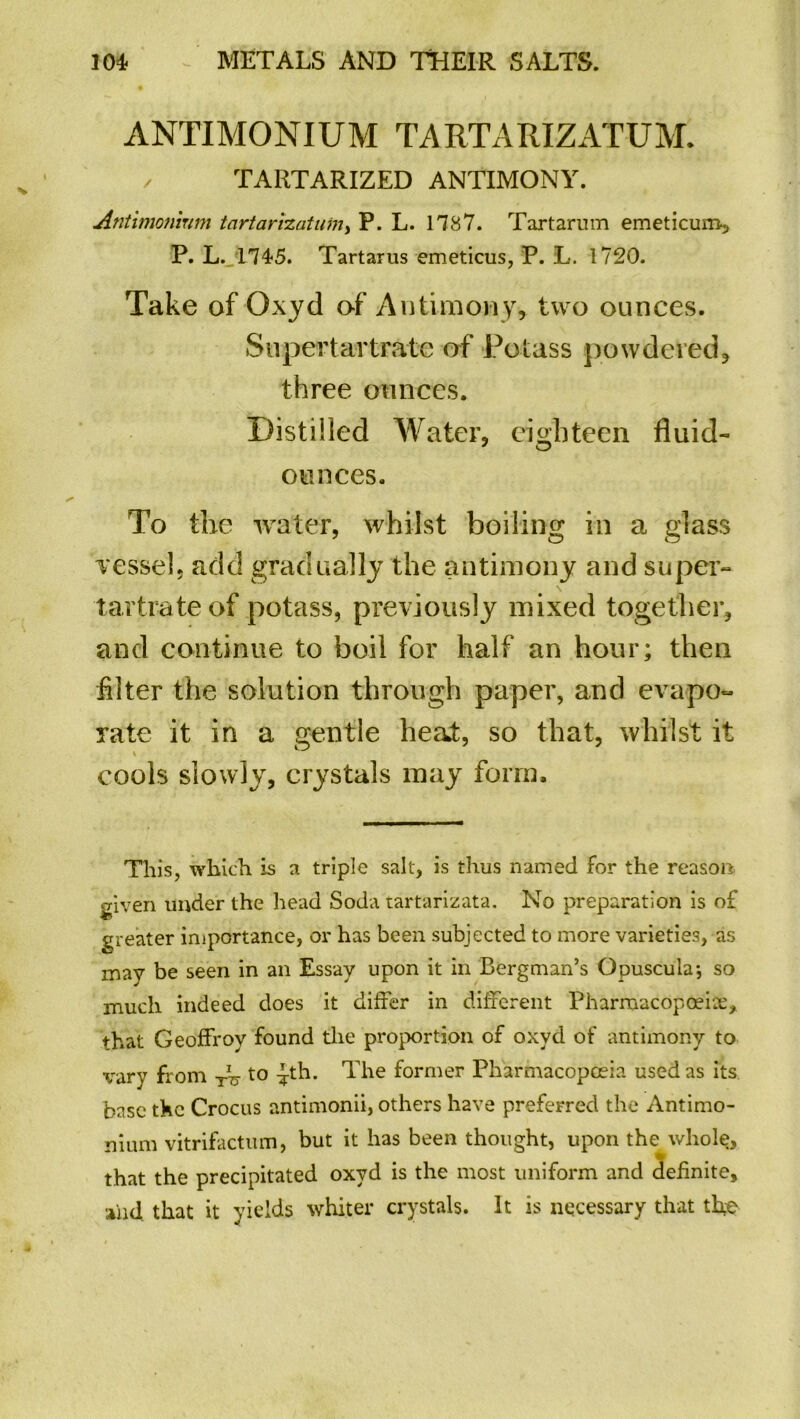 ANTIMONIUM TARTARIZATUM. / TARTARIZED ANTIMONY. Antimoninm tartarizatutn, P. L. 17 8 7. Tartarum emeticum, P. L. 1745. Tartarus emeticus, P. L. 1720. Take of Oxyd of' Antimony, two ounces. Supertartrate of Potass powdered, three ounces. Distilled Water, eighteen fluid- ounces. To the water, whilst boiling in a glass vessel, add gradually the antimony and super- tartrate of potass, previously mixed together, and continue to boil for half an hour; then filter the solution through paper, and evapo- rate it in a gentle heat, so that, whilst it cools slowly, crystals may form. This, which is a triple salt, is thus named for the reason given under the head Soda tartarizata. No preparation is of greater importance, or has been subjected to more varieties, as may be seen in an Essay upon it in Bergman’s Opuscula*, so much indeed does it differ in different Pharmacopoeia^ that Geoffroy found the proportion of oxyd of antimony to vary from Tg to ^th. The former Pharmacopoeia used as its base the Crocus antimonii, others have preferred the Antimo- nium vitrifactum, but it has been thought, upon the whole. that the precipitated oxyd is the most uniform and definite, and that it yields whiter crystals. It is necessary that the