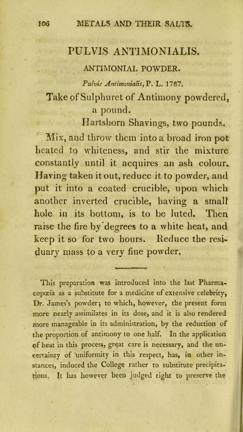 PULVIS ANTIMONIALIS. ANTIMONIAL POWDER. Pulvis AnlimomaliS) P. L. 1787. Take ofSulphuret of Antimony powdered, a pound. Hartshorn Shavings, two pounds. Mix, and throw them into a broad iron pot heated to whiteness, and stir the mixture constantly until it acquires an ash colour. Having taken it out, reduce it to powder, and put it into a coated crucible, upon which another inverted crucible, having a small hole in its bottom, is to be luted. Then raise the fire by degrees to a white heat, and keep it so for two hours. Reduce the resi« duary mass to a very fine powder, This preparation was introduced into the last Pharm^-. copoeia as a substitute for a medicine of extensive celebrity, Dr. James’s powder; to which, however, the present form more nearly assimilates in its dose, and it is also rendered more manageable in its administration, by the reduction of the proportion of antimony to one half. In the application of heat in this process, great care is necessary, and the un- certainty of ‘uniformity in this respect, has, in other in- stances, induced the College rather to substitute precipita- tions, It has however been judged right to preserve the