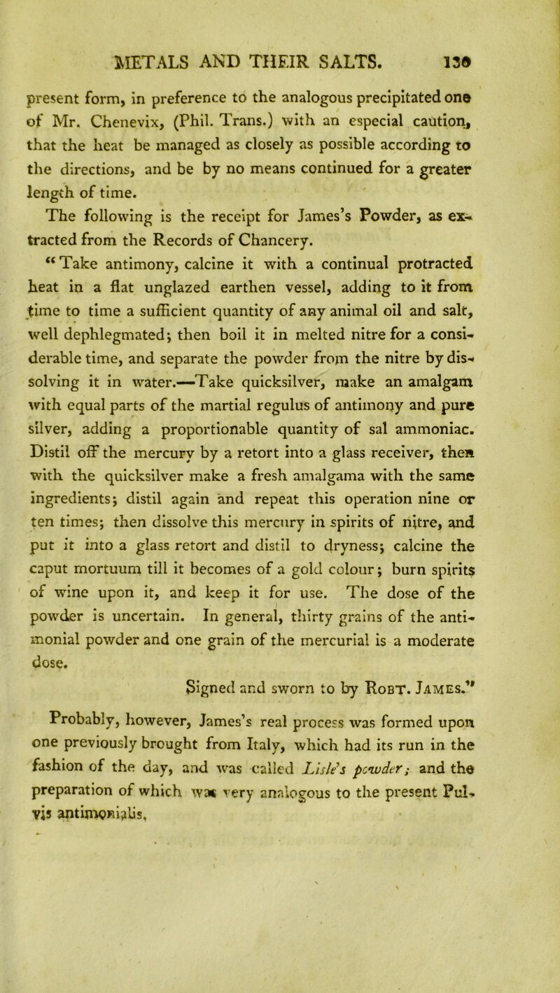 present form, in preference to the analogous precipitated one of Mr. Chenevix, (Phil. Trans.) with an especial caution, that the heat be managed as closely as possible according to the directions, and be by no means continued for a greater length of time. The following is the receipt for James’s Powder, as ex- tracted from the Records of Chancery. “ Take antimony, calcine it with a continual protracted heat in a flat unglazed earthen vessel, adding to it from time to time a sufficient quantity of any animal oil and salt, well dephlegmated; then boil it in melted nitre for a consi- derable time, and separate the powder from the nitre by dis-* solving it in water.—Take quicksilver, make an amalgam with equal parts of the martial regulus of antimony and pure silver, adding a proportionable quantity of sal ammoniac. Distil off the mercury by a retort into a glass receiver, then with the quicksilver make a fresh amalgama with the same ingredients; distil again and repeat this operation nine or ten times; then dissolve this mercury in spirits of nitre, and put it into a glass retort and distil to dryness; calcine the caput mortuum till it becomes of a gold colour; burn spirits of wine upon it, and keep it for use. The dose of the powder is uncertain. In general, thirty grains of the anti- monial powder and one grain of the mercurial is a moderate dose. Signed and sworn to by Robt. James.1' Probably, however, James’s real process was formed upon one previously brought from Italy, which had its run in the fashion of the day, and w*as called Lisle's powder; and the preparation of which was very analogous to the present PuL vis antimonies.