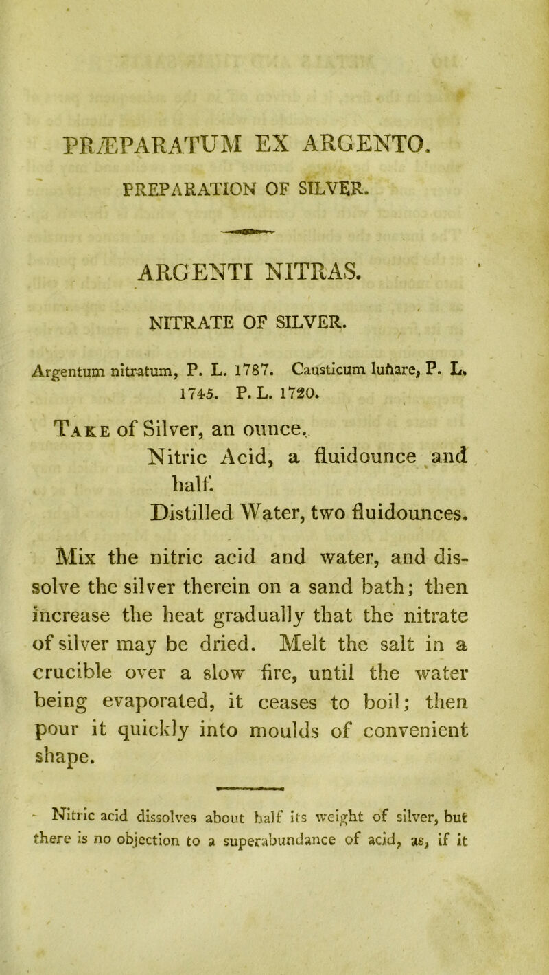 PREPARATION OF SILVER. ARGENTI NITRAS. / NITRATE OF SILVER. Argentum nitr-atum, P. L. 1787. Causticum lufiare, P. L. 1745. P. L. 1720. \ Take of Silver, an ounce. Nitric Acid, a fluidounce and half. Distilled Water, two fluidounces. Mix the nitric acid and water, and dis- solve the silver therein on a sand hath; then increase the heat gradually that the nitrate of silver may be dried. Melt the salt in a crucible over a slow fire, until the water being evaporated, it ceases to boil; then pour it quickly into moulds of convenient shape. * Nitric acid dissolves about half its weight of silver, but there is no objection to a superabundance of acid, as, if it