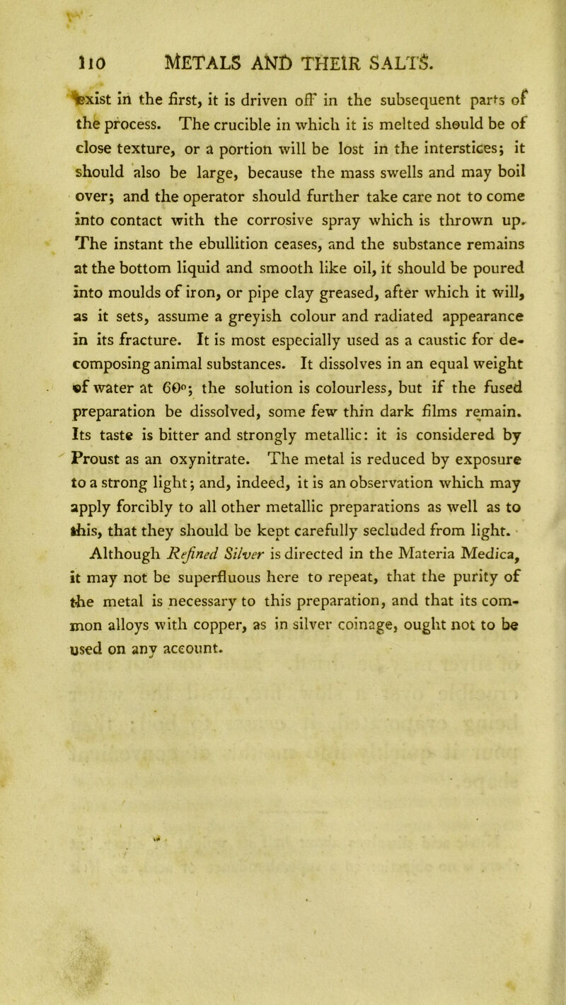 iexist in the first, it is driven off in the subsequent parts of the process. The crucible in which it is melted should be of close texture, or a portion will be lost in the interstices; it should also be large, because the mass swells and may boil over; and the operator should further take care not to come into contact with the corrosive spray which is thrown up. The instant the ebullition ceases, and the substance remains at the bottom liquid and smooth like oil, it should be poured into moulds of iron, or pipe clay greased, after which it will, as it sets, assume a greyish colour and radiated appearance in its fracture. It is most especially used as a caustic for de- composing animal substances. It dissolves in an equal weight »f water at 60°; the solution is colourless, but if the fused preparation be dissolved, some few thin dark films remain. Its taste is bitter and strongly metallic: it is considered by Proust as an oxynitrate. The metal is reduced by exposure to a strong light; and, indeed, it is an observation which may apply forcibly to all other metallic preparations as well as to this, that they should be kept carefully secluded from light. Although Refined Silver is directed in the Materia Medica, it may not be superfluous here to repeat, that the purity of the metal is necessary to this preparation, and that its com- mon alloys with copper, as in silver coinage, ought not to be used on any account.