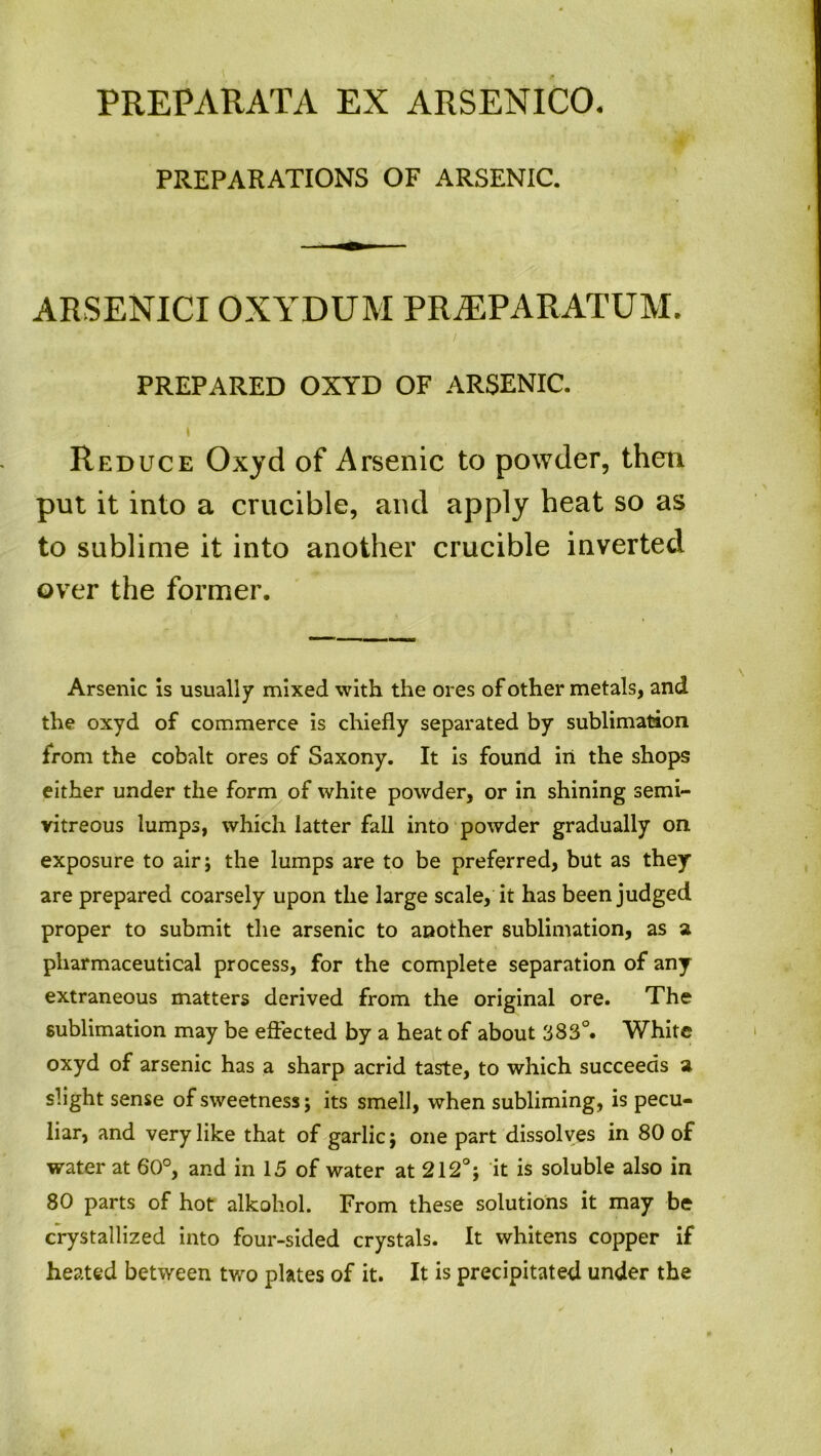 PREPARATIONS OF ARSENIC. ARSENICIOXYDUM PRMPARATUM. PREPARED OXYD OF ARSENIC. \ Reduce Oxyd of Arsenic to powder, then put it into a crucible, and apply heat so as to sublime it into another crucible inverted over the former. Arsenic is usually mixed with the ores of other metals, and the oxyd of commerce is chiefly separated by sublimation from the cobalt ores of Saxony. It is found in the shops either under the form of white powder, or in shining semi- vitreous lumps, which latter fall into powder gradually on exposure to air; the lumps are to be preferred, but as they are prepared coarsely upon the large scale, it has been judged proper to submit the arsenic to another sublimation, as a pharmaceutical process, for the complete separation of any extraneous matters derived from the original ore. The sublimation may be effected by a heat of about 383°. White oxyd of arsenic has a sharp acrid taste, to which succeeds a slight sense of sweetness; its smell, when subliming, is pecu- liar, and very like that of garlic; one part dissolves in 80 of water at 60°, and in 15 of water at 212°; it is soluble also in 80 parts of hot alkoliol. From these solutions it may be crystallized into four-sided crystals. It whitens copper if heated between two plates of it. It is precipitated under the