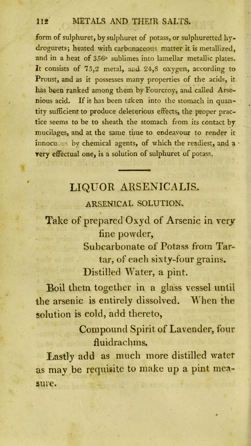 form of sulphuret, by sulphuret of potass, or sulphuretted hy- drogurets; heated with carbonaceous matter it is metallized, and in a heat of 356° sublimes into lamellar metallic plates. It consists of 75,2 metal, and 24,8 oxygen, according to Proust, and as it possesses many properties of the acids, it has been ranked among them byFourcroy, and called Arse- nious acid. If it has been taken into the stomach in quan- tity sufficient to produce deleterious effects, the proper prac- tice seems to be to sheath the stomach from its contact by mucilages, and at the same time to endeavour to render it innocuous by chemical agents, of which the readiest, and a • very effectual one, is a solution of sulphuret of potass. LIQUOR ARSENICALIS, ARSENICAL SOLUTION. > Take of prepared Oxyd of Arsenic in very fine powder, Subcarbonate of Potass from Tar- tar, of each sixty-four grains. Distilled Water, a pint. Boil thein together in a glass vessel until the arsenic is entirely dissolved. When the solution is cold, add thereto, Compound Spirit of Lavender, four fluidrachms. * Lastly add as much more distilled water as may be requisite to make up a pint mea- sure.