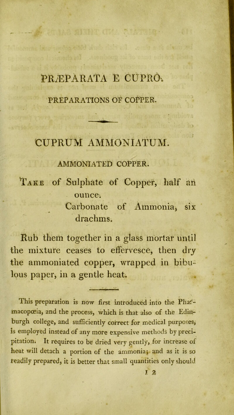 PREPARATIONS OF COPPER. CUPRUM AMMONIATUM. AMMONIATED COPPER. Take of Sulphate of Copper, half an ounce. Carbonate of Ammonia, six drachms. Rub them together in a glass mortar until the mixture ceases to effervesce, then dry the ammoniated copper, wrapped in bibu- lous paper, in a gentle heat. This preparation is now first introduced into the Phar- macopoeia, and the process, which is that also of the Edin- burgh college, and sufficiently correct for medical purposes, is employed instead of any more expensive methods by preci- pitation; It requires to be dried very gently, for increase of heat will detach a portion of the ammonia*, and as it is so readily prepared, it is better that small quantities only should