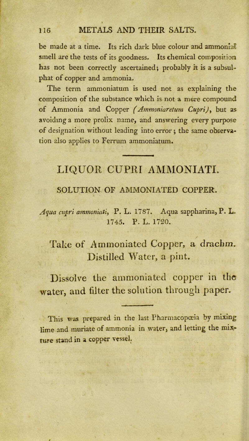 be made at a time. Its rich dark blue colour and ammomsl smell are the tests of its goodness. Its chemical composition has not been correctly ascertained; probably it is a subsul- phat of copper and ammonia. The term ammoniatum is used not as explaining the composition of the substance which is not a mere compound of Ammonia and Copper (Ammoniaretum Cupri), but as avoiding a more prolix name, and answering every purpose of designation without leading into error; the same observa- tion also applies to Ferrum ammoniatum. LIQUOR CUPRI AMMONIATL SOLUTION OF AMMONIATED COPPER. \ Aqua cupri ammoniati, P. L. 1787. Aqua sappharina, P. L. 1745. P. L. 1720. Take of Ammoniated Copper, a drachm. Distilled Water, a pint. Dissolve the ammoniated copper in the water, and filter the solution through paper. This was prepared in the last Pharmacopoeia by mixing lime and muriate of ammonia in water, and letting the mix- ture stand in a copper vessel.