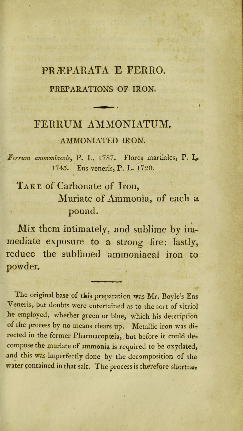 PREPARATIONS OF IRON. I FERRUM AMMONIATUM. AMMONIATED IRON. Ferrum ammomacale, P. L. 1787. Flores martiales, P. !*> 1745. Ens veneris, P. L. 1720. i Take of Carbonate of Iron, Muriate of Ammonia, of each a pound, ( .Mix them intimately, and sublime by im- mediate exposure to a strong fire; lastly, reduce the sublimed ammoniacal iron to powder. The original base of this preparation was Mr. Boyle’s Ens Veneris, but doubts were entertained as to the sort of vitriol he employed, whether green or blue, which his description of the process by no means clears up. Metallic iron was dir rected in the former Pharmacopoeia, but before it could de- compose the muriate of ammonia is required to be oxydated, and this was imperfectly done by the decomposition of the water contained in that salt. The process is therefore shortne*