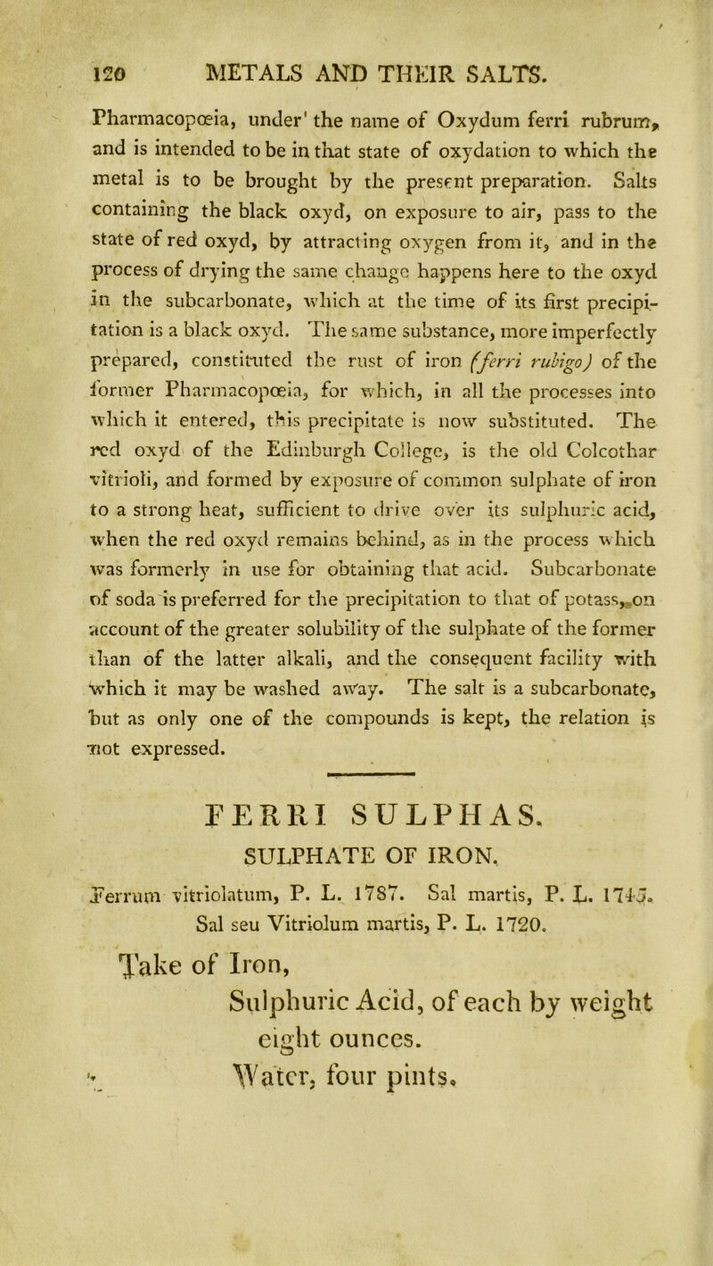 Pharmacopoeia, under' the name of Oxydum ferri rubrum, and is intended to be in that state of oxydation to which the metal is to be brought by the present preparation. Salts containing the black oxyd, on exposure to air, pass to the state of red oxyd, by attracting oxygen from it, and in the process of drying the same change happens here to the oxyd in the subcarbonate, which at the time of its first precipi- tation is a black oxyd. The same substance, more imperfectly prepared, constituted the rust of iron (ferri rubigo) of the former Pharmacopoeia, for which, in all the processes into which it entered, this precipitate is now substituted. The red oxyd of the Edinburgh College, is the old Colcothar vitrioli, and formed by exposure of common sulphate of iron to a strong heat, sufficient to drive over its sulphuric acid, when the red oxyd remains behind, as in the process which was formerly in use for obtaining that acid. Subcarbonate of soda is preferred for the precipitation to that of potass, on •account of the greater solubility of the sulphate of the former than of the latter alkali, and the consequent facility -with ‘which it may be washed away. The salt is a subcarbonate, hut as only one of the compounds is kept, the relation \s not expressed. FERRI SULPHAS. SULPHATE OF IRON. Ter rum vitriolatum, P. L. 17 S7. Sal martis, P. L. 174 5» Sal seu Vitriolum martis, P. L. 1720. Take of Iron, Sulphuric Acid, of each by weight eight ounces. T Water, four pints*