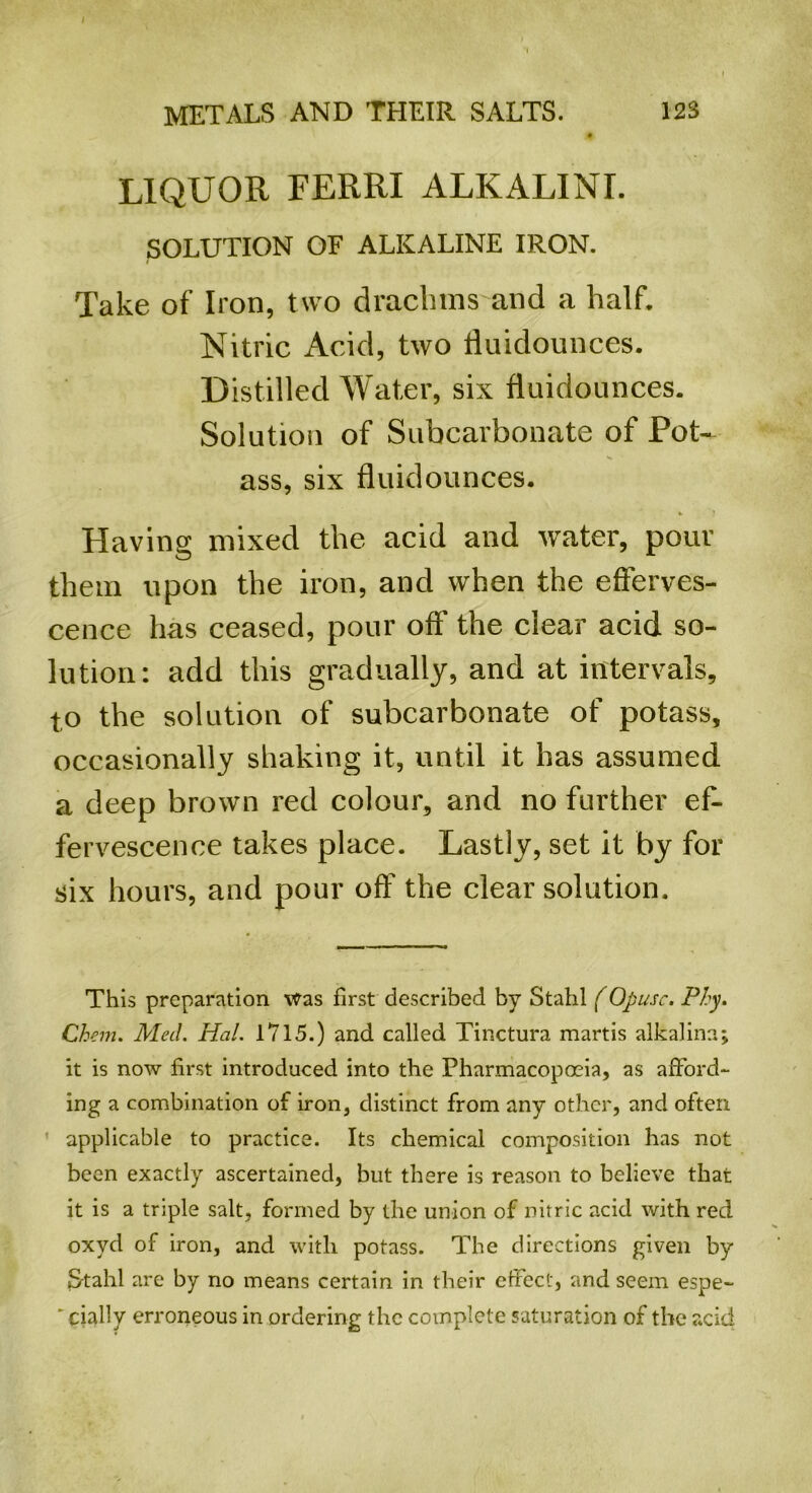 LIQUOR FERRI ALKALINE SOLUTION OF ALKALINE IRON. Take of Iron, two drachms and a half. Nitric Acid, two fluidounces. Distilled Water, six fluidounces. Solution of Subcarbonate of Pot- ass, six fluidounces. Elaving mixed the acid and water, pour them upon the iron, and when the efferves- cence has ceased, pour off the clear acid so- lution: add this gradually, and at intervals, to the solution of subcarbonate of potass, occasionally shaking it, until it has assumed a deep brown red colour, and no further ef- fervescence takes place. Lastly, set it by for six hours, and pour off the clear solution. This preparation was first described by Stahl (Opusc. Phy. Chem. Med. Hal. 1715.) and called Tinctura martis alkaline.; it is now first introduced into the Pharmacopoeia, as afford- ing a combination of iron, distinct from any other, and often applicable to practice. Its chemical composition has not been exactly ascertained, but there is reason to believe that it is a triple salt, formed by the union of nitric acid with red oxyd of iron, and with potass. The directions given by Stahl are by no means certain in their effect, and seem espe-  cially erroneous in ordering the complete saturation of the acid