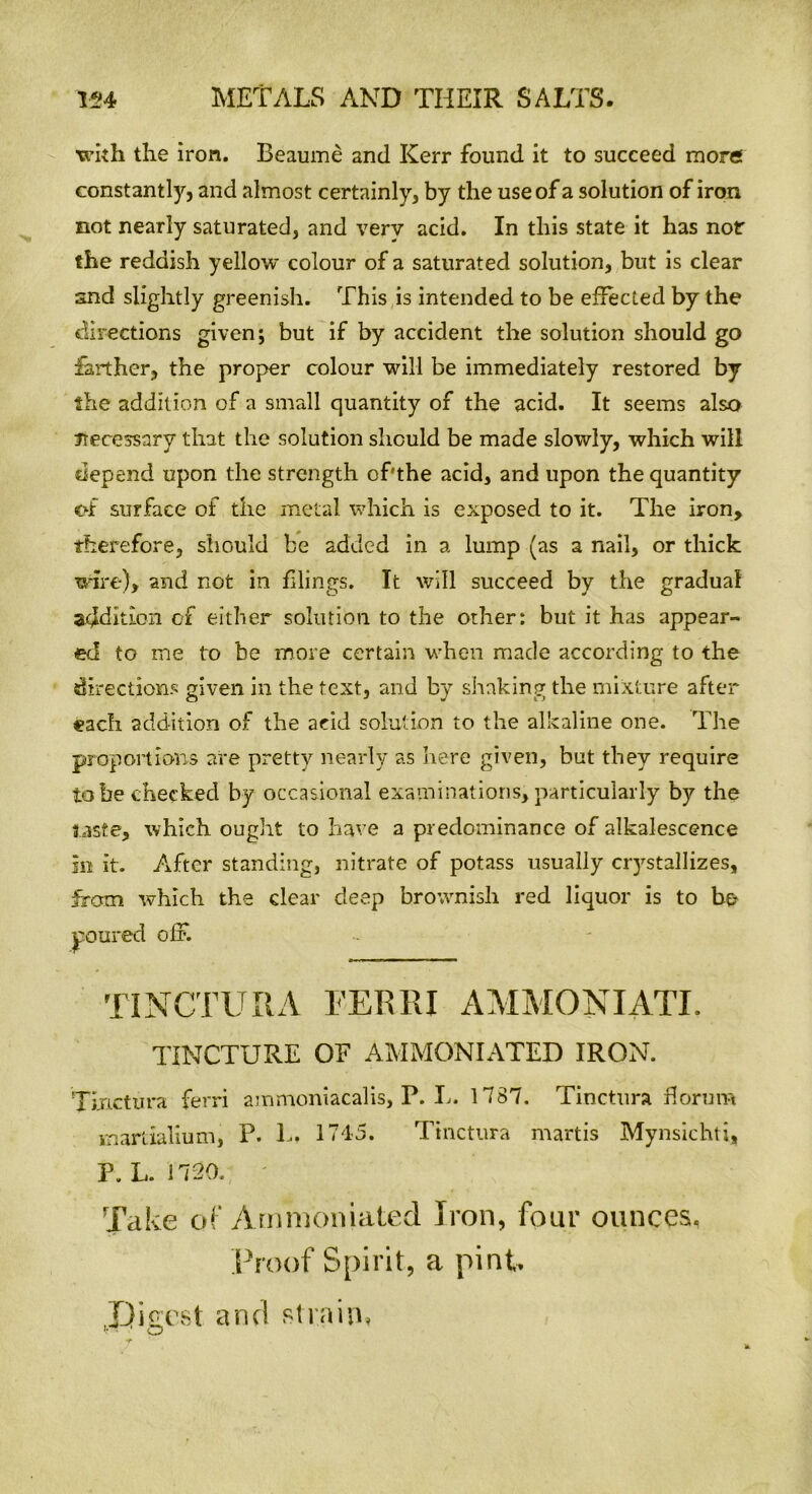 with the iron. Beaume and Kerr found it to succeed mores constantly, and almost certainly, by the use of a solution of iron not nearly saturated, and very acid. In this state it has nor the reddish yellow colour of a saturated solution, but is clear and slightly greenish. This is intended to be effected by the directions given; but if by accident the solution should go farther, the proper colour will be immediately restored by the addition of a small quantity of the acid. It seems also necessary that the solution should be made slowly, which will depend upon the strength of'the acid, and upon the quantity of surface of the metal which is exposed to it. The iron, therefore, should be added in a lump (as a nail, or thick wire), and not in filings. It will succeed by the gradual addition cf either solution to the other: but it has appear- ed to me to be more certain when made according to the directions given in the text, and by shaking the mixture after each addition of the acid solution to the alkaline one. The proportions are pretty nearly as here given, but they require to be checked by occasional examinations, particularly by the taste, which ought to have a predominance of alkalescence in it. After standing, nitrate of potass usually ciystallizes, from which the clear deep brownish red liquor is to be poured oiF. TINCTUItA EERRI AMMONIATI. TINCTURE OF AMMONIATED IRON. Tinctura ferri ammoniacalis, P. L. 1787. Tinctura florum martialium, P. L, 1745. Tinctura martis Mynsichti, P. L. 1720. Take of Ammoniated Iron, four ounces. Proof Spirit, a pint Digest and strain*