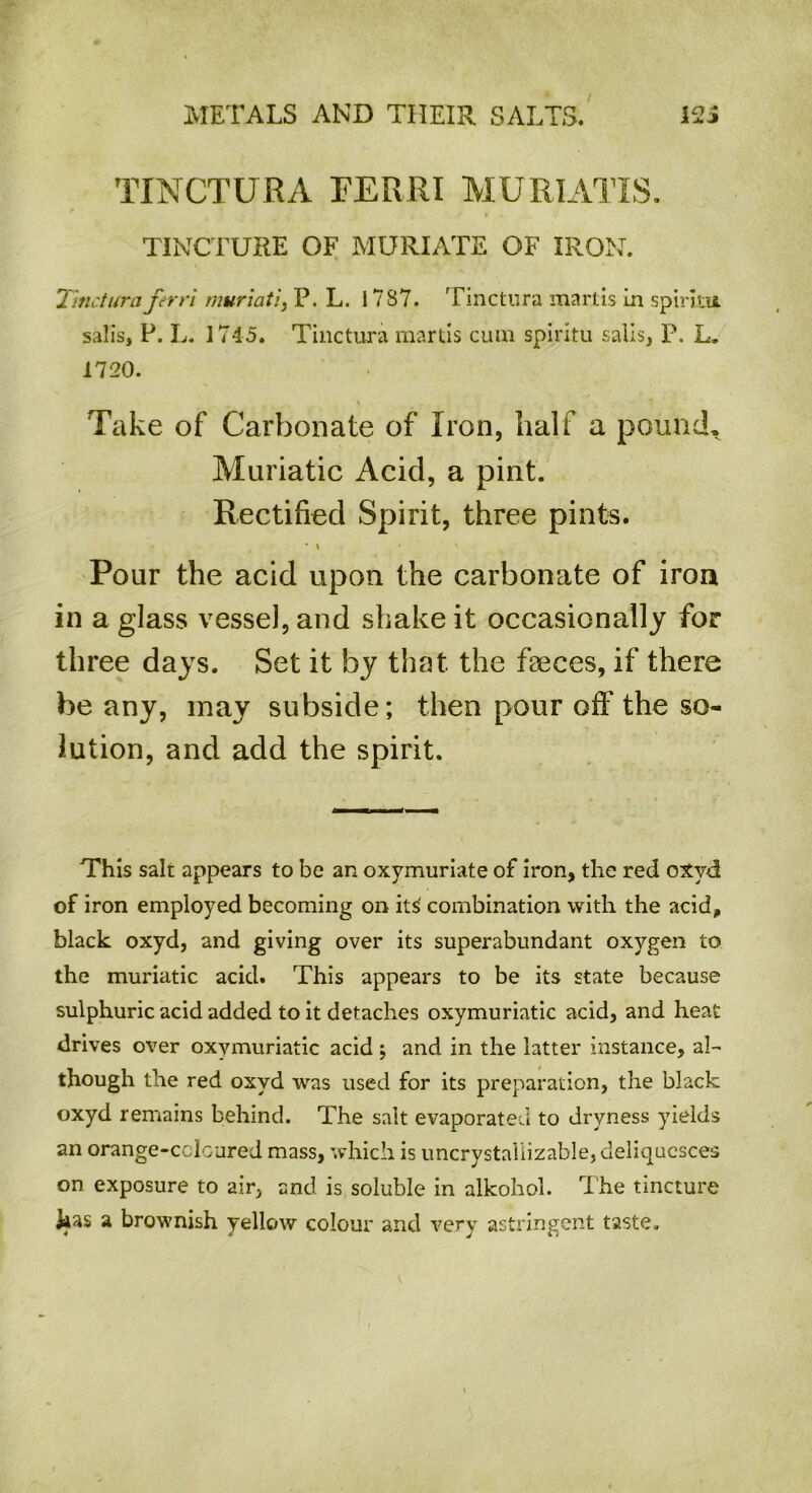 TINCTURA FERRI MURIATIS. TINCTURE OF MURIATE OF IRON. Tinctura ferri muriati, P. L. 17S7. Tinctura mart is in spiritu salis, P. L. 1745. Tinctura martis cum spiritu sails, P. L. 1720. Take of Carbonate of Iron, half a pound. Muriatic Acid, a pint. Rectified Spirit, three pints. Pour the acid upon the carbonate of iron in a glass vessel, and shake it occasionally for three days. Set it by that the faeces, if there be any, may subside; then pour off the so- lution, and add the spirit. This salt appears to be an oxymuriate of iron, the red oxyd of iron employed becoming on it^ combination with the acid, black oxyd, and giving over its superabundant oxygen to the muriatic acid. This appears to be its state because sulphuric acid added to it detaches oxymuriatic acid, and heat drives over oxymuriatic acid ; and in the latter instance, al- though the red oxyd was used for its preparation, the black oxyd remains behind. The salt evaporated to dryness yields an orange-coloured mass, which is uncrystallizable, deliquesces on exposure to air, and is soluble in alkohol. The tincture kas a brownish yellow colour and very astringent taste.