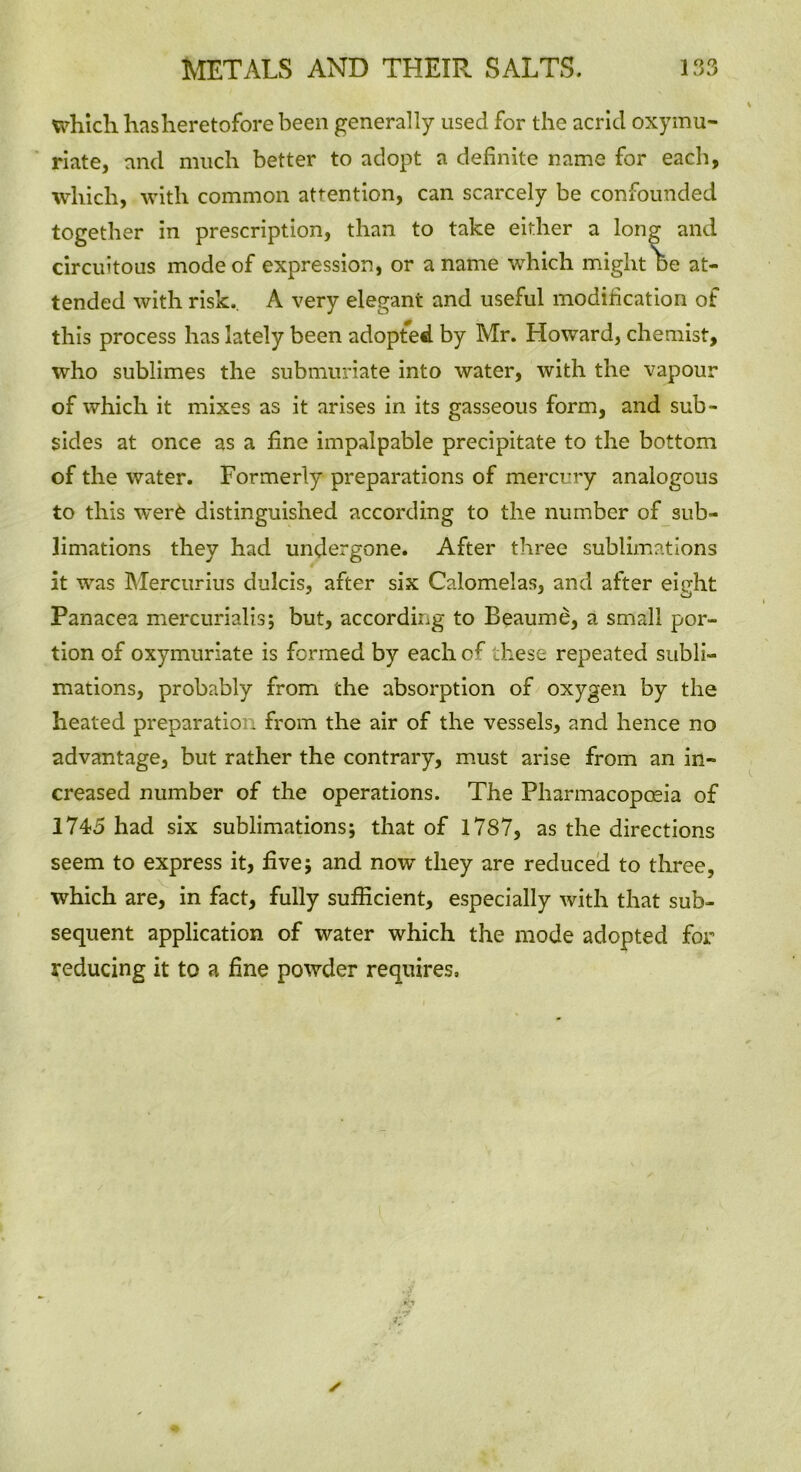 which hasheretofore been generally used for the acrid oxymu- riate, and much better to adopt a definite name for each, which, with common attention, can scarcely be confounded together in prescription, than to take either a long and circuitous mode of expression, or a name which might De at- tended with risk.. A very elegant and useful modification of this process has lately been adopted by Mr. Howard, chemist, who sublimes the submuriate into water, with the vapour of which it mixes as it arises in its gasseous form, and sub- sides at once as a fine impalpable precipitate to the bottom of the water. Formerly preparations of mercury analogous to this were distinguished according to the number of sub- limations they had undergone. After three sublimations it was Mercurius dulcis, after six Calomelas, and after eight Panacea mercurialis; but, according to Beaume, a small por- tion of oxymuriate is formed by each of these repeated subli- mations, probably from the absorption of oxygen by the heated preparation from the air of the vessels, and hence no advantage, but rather the contrary, must arise from an in- creased number of the operations. The Pharmacopoeia of 1745 had six sublimations; that of 1787, as the directions seem to express it, five; and now they are reduced to three, which are, in fact, fully sufficient, especially with that sub- sequent application of water which the mode adopted for reducing it to a fine powder requires.