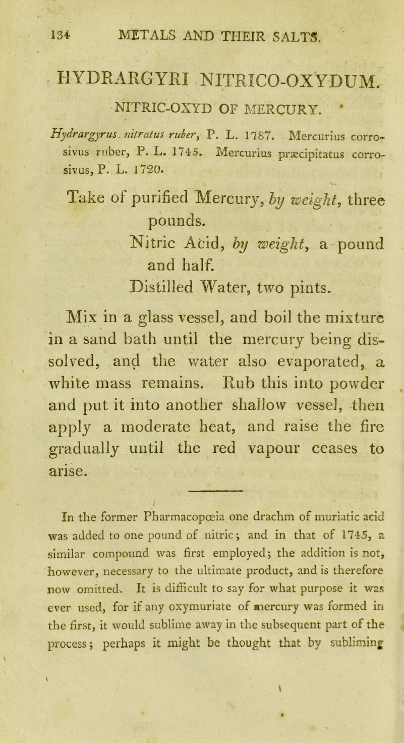 HYDRARGYRI NIT RICO-OX YDU M. NXTRIC-OXYD OF MERCURY. ' Hydrargyrus nitratus ruber, P. L. 1787. Mercurius corro- sivus ruber, P. L. 1/45. Mercurius prsecipitatus corro- sivus, P. L. 1720. Take of purified Mercury, by weight, three pounds. Nitric Acid, by weight, a pound and half. Distilled Water, two pints. Mix in a glass vessel, and boil the mixture in a sand bath until the mercury being; dis- solved, and the water also evaporated, a white mass remains. Rub this into powder and put it into another shallow vessel, then apply a moderate heat, and raise the fire gradually until the red vapour ceases to arise. In the former Pharmacopoeia one drachm of muriatic acid was added to one pound of nitric; and in that of 1745, z similar compound was first employed; the addition is not, however, necessary to the ultimate product, and is therefore now omitted. It is difficult to say for what purpose it was ever used, for if any oxymuriate of mercury was formed in the first, it would sublime away in the subsequent part of the process; perhaps it might be thought that by subliming