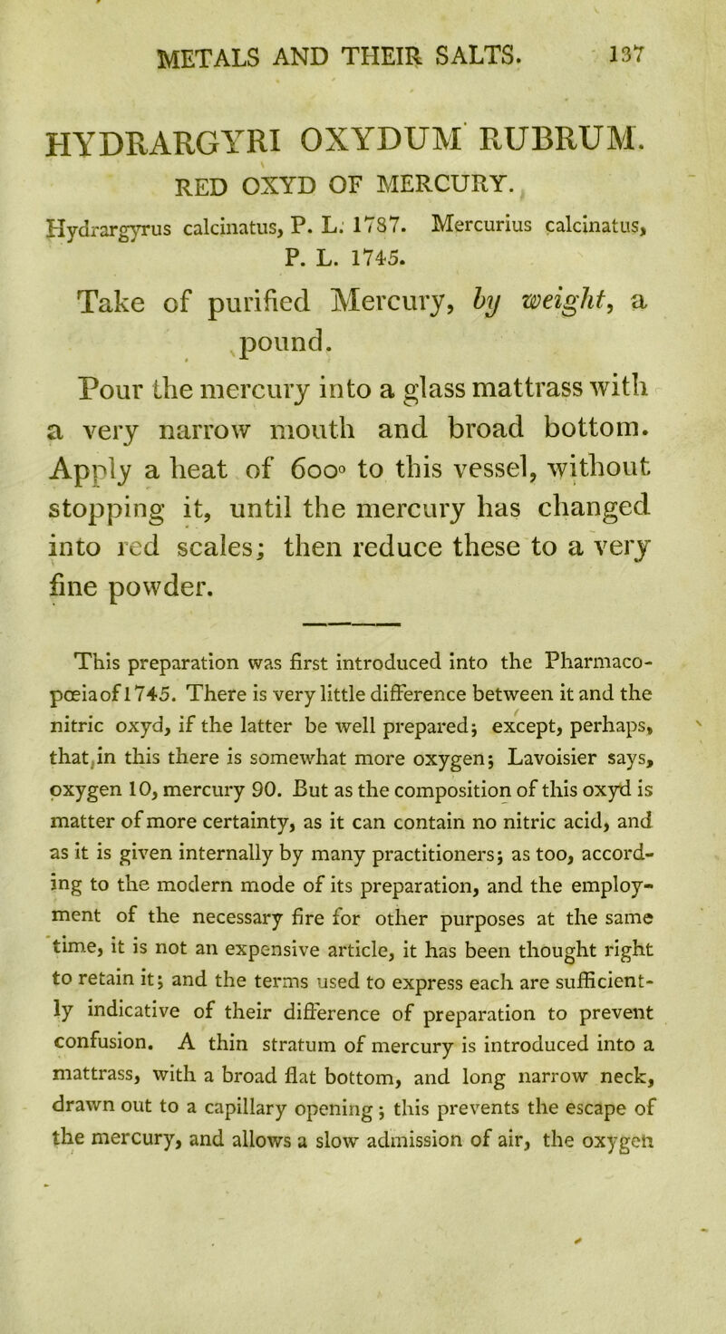 HYDRARGYRI OXYDUM RUBRUM. RED OXYD OF MERCURY. Jlydrar gyrus calcinatus, P. L. 1787. Mercurius calcinatus, P. L. 1745. Take of purified Mercury, by weight, a pound. Pour the mercury into a glass mattrass with a very narrow mouth and broad bottom. Apply a heat of 6oo° to this vessel, without stopping it, until the mercury has changed into red scales; then reduce these to a very fine powder. This preparation was first introduced into the Pharmaco- poeiaof 1745. There is very little difference between it and the nitric oxyd, if the latter be well prepared; except, perhaps, that in this there is somewhat more oxygen; Lavoisier says, oxygen 10, mercury 90. But as the composition of this oxyd is matter of more certainty, as it can contain no nitric acid, and as it is given internally by many practitioners; as too, accord- ing to the modern mode of its preparation, and the employ- ment of the necessary fire for other purposes at the same time, it is not an expensive article, it has been thought right to retain it; and the terms used to express each are sufficient- ly indicative of their difference of preparation to prevent confusion. A thin stratum of mercury is introduced into a mattrass, with a broad flat bottom, and long narrow neck, drawn out to a capillary opening; this prevents the escape of the mercury, and allows a slow admission of air, the oxygen