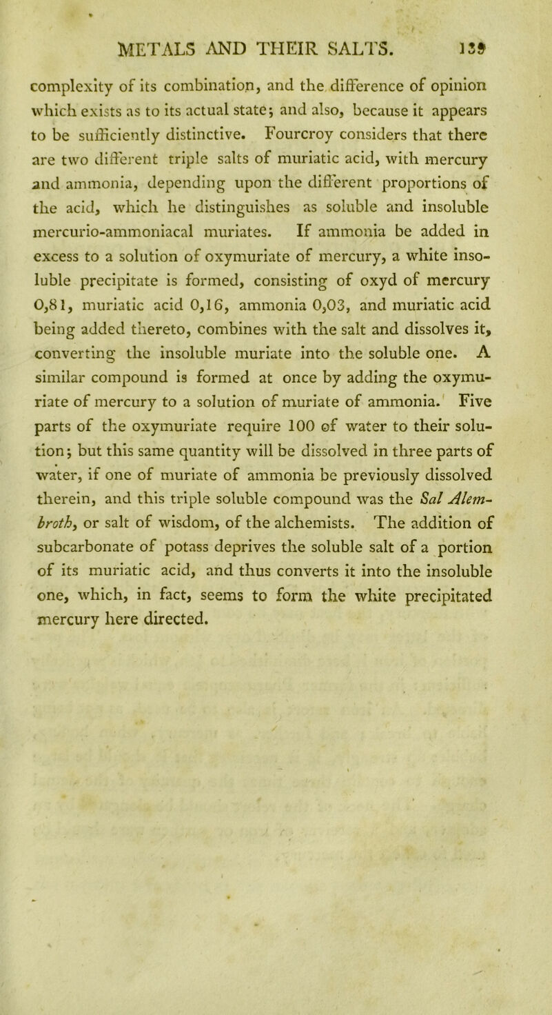 complexity of its combination, and the difference of opinion which exists as to its actual state; and also, because it appears to be sufficiently distinctive. Fourcroy considers that there are two different triple salts of muriatic acid, with mercury and ammonia, depending upon the different proportions of the acid, which he distinguishes as soluble and insoluble mercurio-ammoniacal muriates. If ammonia be added in excess to a solution of oxymuriate of mercury, a white inso- luble precipitate is formed, consisting of oxyd of mercury 0,81, muriatic acid 0,16, ammonia 0,03, and muriatic acid being added thereto, combines with the salt and dissolves it, converting the insoluble muriate into the soluble one. A similar compound is formed at once by adding the oxymu- riate of mercury to a solution of muriate of ammonia. Five parts of the oxymuriate require 100 of water to their solu- tion ; but this same quantity will be dissolved in three parts of water, if one of muriate of ammonia be previously dissolved therein, and this triple soluble compound was the Sal Alem- broth, or salt of wisdom, of the alchemists. The addition of subcarbonate of potass deprives the soluble salt of a portion of its muriatic acid, and thus converts it into the insoluble one, which, in fact, seems to form the white precipitated mercury here directed.