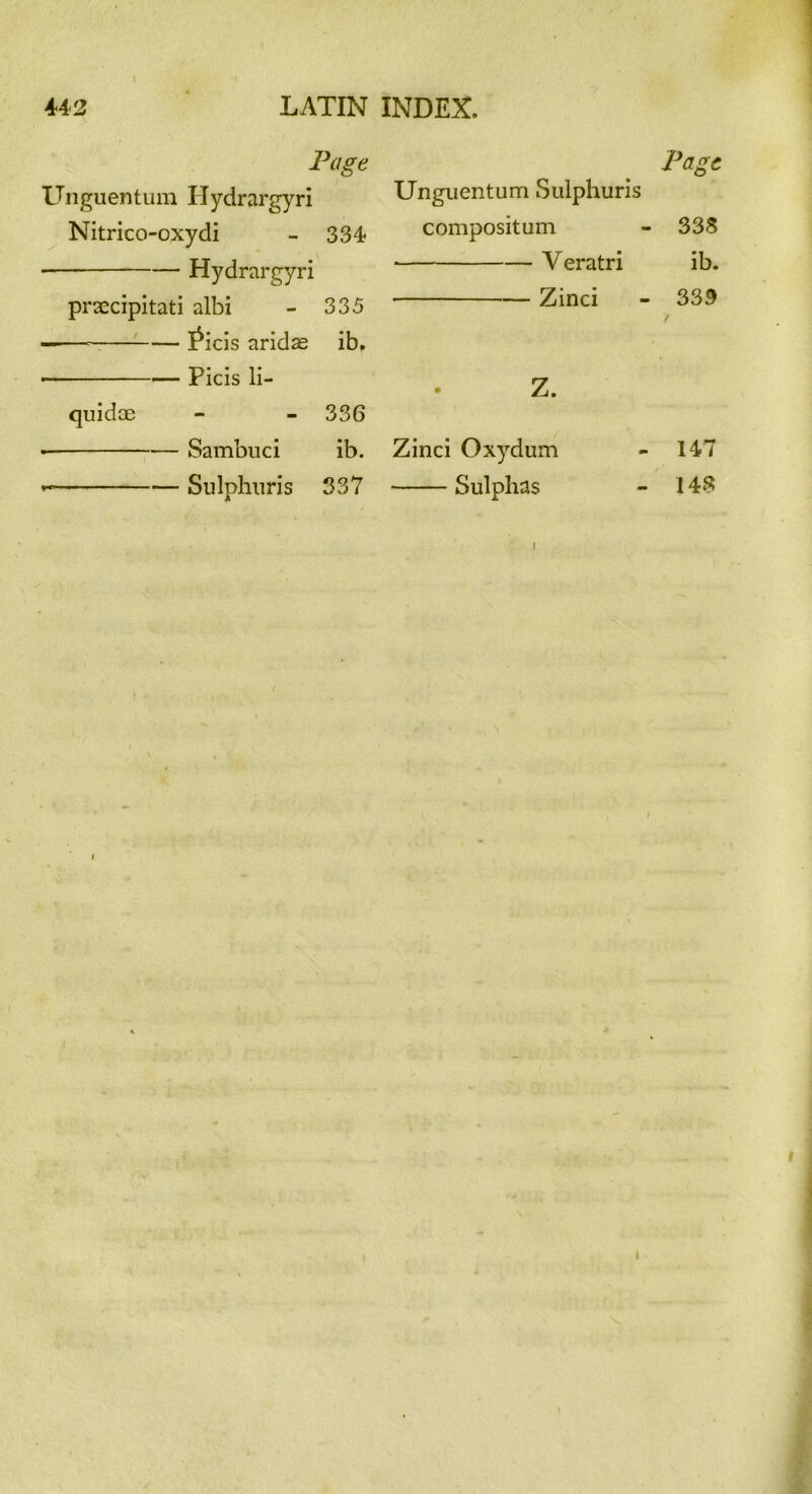 Page Unguentum Hydrargyri Nitrico-oxydi - 334 Hydrargyri prsecipitati albi - 335 ^icis aridse ib, Picis li- quids - - 336 Sambuci ib. Sulphuris 337 Page Unguentum Sulphuris compositum - 338 V eratri ib. Zinci - 333 / Z. Zinci Oxydum - 147 Sulphas - 143 9