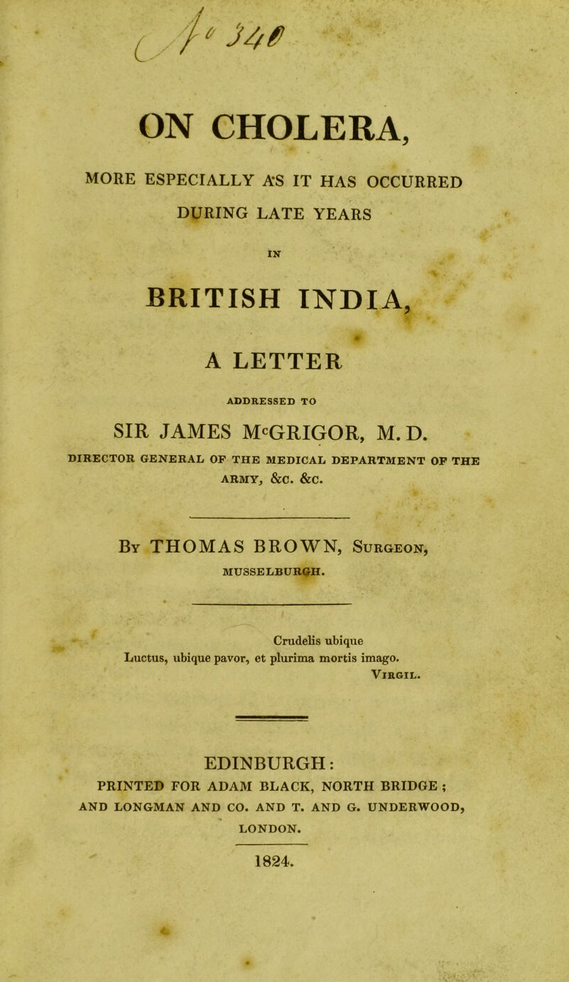 ON CHOLERA, MORE ESPECIALLY A’S IT HAS OCCURRED DURING LATE YEARS IN BRITISH INDIA, A LETTER ADDRESSED TO SIR JAMES McGRIGOR, M.D. DIRECTOR GENERAL OF THE MEDICAL DEPARTMENT OF THE ARMY, &C. &C. By THOMAS BROWN, Surgeon, MUSSELBURGH. Crudelis ubique Luctus, ubique pavor, et plurima mortis imago. Virgil. EDINBURGH: PRINTED FOR ADAM BLACK, NORTH BRIDGE ; AND LONGMAN AND CO. AND T. AND G. UNDERWOOD, LONDON. 1824.