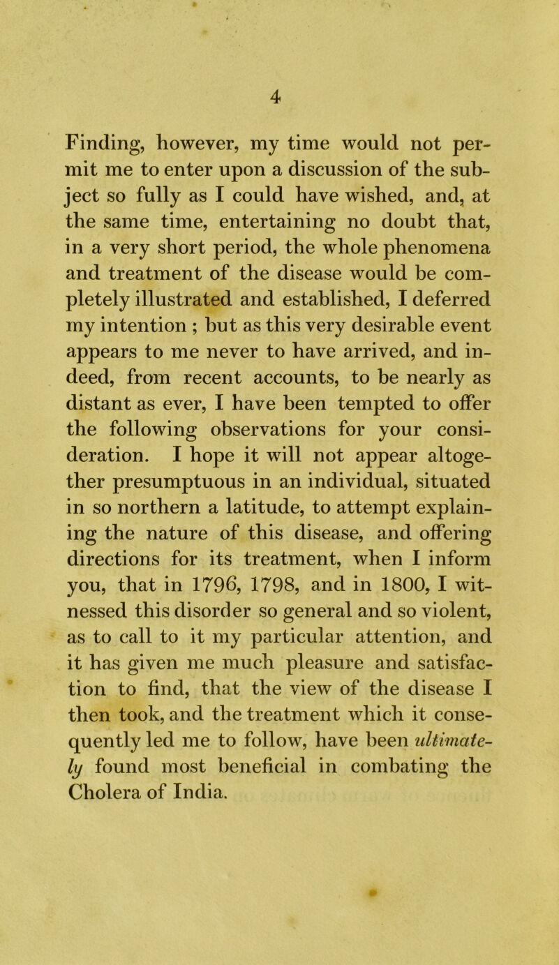 Finding, however, my time would not per- mit me to enter upon a discussion of the sub- ject so fully as I could have wished, and, at the same time, entertaining no doubt that, in a very short period, the whole phenomena and treatment of the disease would be com- pletely illustrated and established, I deferred my intention ; but as this very desirable event appears to me never to have arrived, and in- deed, from recent accounts, to be nearly as distant as ever, I have been tempted to offer the following observations for your consi- deration. I hope it will not appear altoge- ther presumptuous in an individual, situated in so northern a latitude, to attempt explain- ing the nature of this disease, and offering directions for its treatment, when I inform you, that in 1796, 1798, and in 1800, I wit- nessed this disorder so general and so violent, as to call to it my particular attention, and it has given me much pleasure and satisfac- tion to find, that the view of the disease I then took, and the treatment which it conse- quently led me to follow, have been ultimate- ly found most beneficial in combating the Cholera of India.