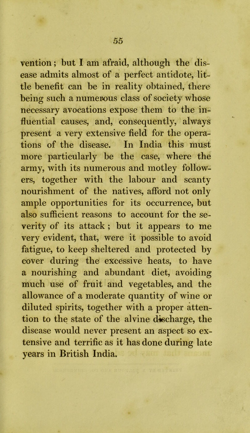 vention; but I am afraid, although the dis- ease admits almost of a perfect antidote, lit- tle benefit can be in reality obtained, there being such a numerous class of society whose necessary avocations expose them to the in- fluential causes, and, consequently, always present a very extensive field for the opera- tions of the disease. In India this must more particularly be the case, where the army, with its numerous and motley follow- ers, together with the labour and scanty nourishment of the natives, afford not only ample opportunities for its occurrence, but also sufficient reasons to account for the se- verity of its attack ; but it appears to me very evident, that, were it possible to avoid fatigue, to keep sheltered and protected by cover during the excessive heats, to have a nourishing and abundant diet, avoiding much use of fruit and vegetables, and the allowance of a moderate quantity of wine or diluted spirits, together with a proper atten- tion to the state of the alvine discharge, the disease would never present an aspect so ex- tensive and terrific as it has done during late years in British India.