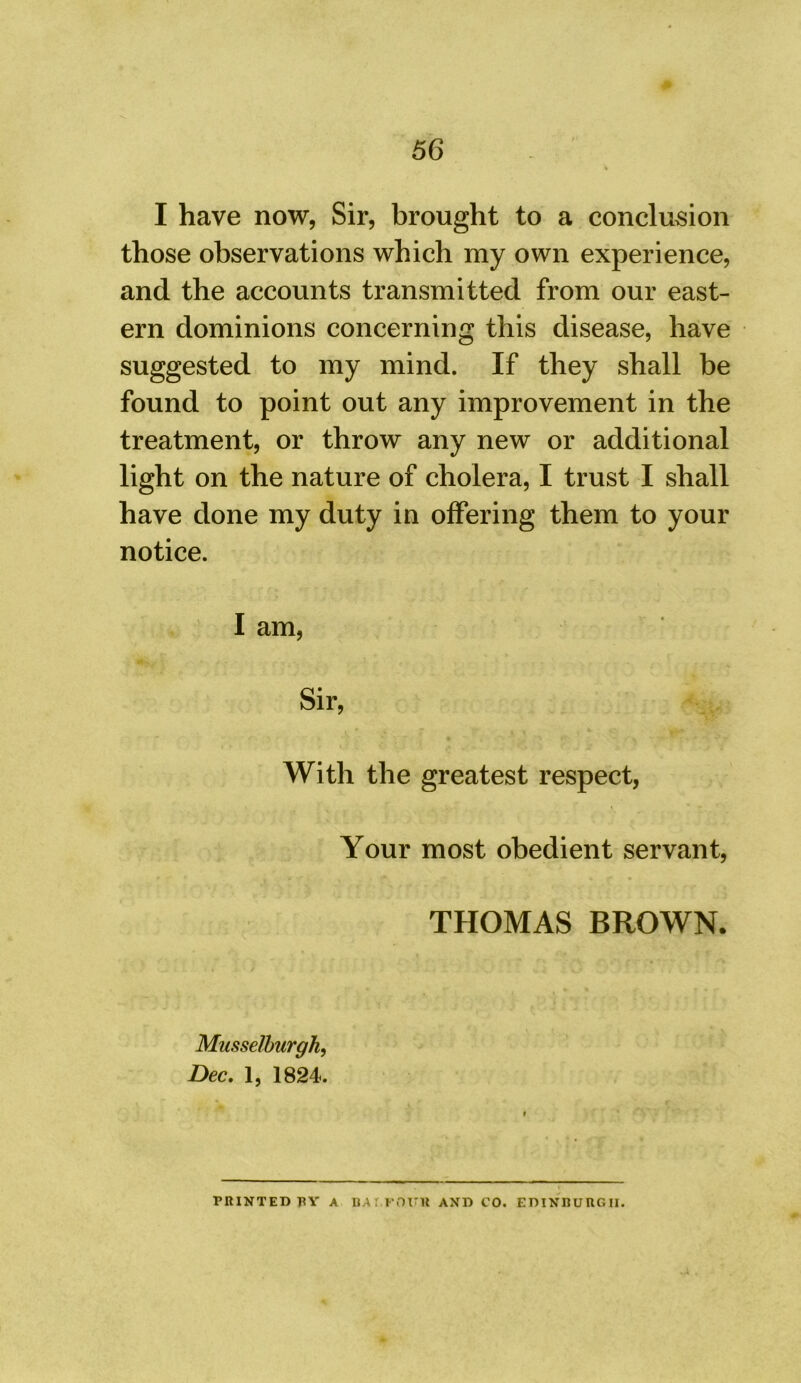 I have now, Sir, brought to a conclusion those observations which my own experience, and the accounts transmitted from our east- ern dominions concerning this disease, have suggested to my mind. If they shall be found to point out any improvement in the treatment, or throw any new or additional light on the nature of cholera, I trust I shall have done my duty in offering them to your notice. I am, Sir, With the greatest respect, Your most obedient servant, THOMAS BROWN. Musselburgh, Dec. 1, 1824. PRINTED PY A BA r.POI'lt AND CO. EDINBURGH.