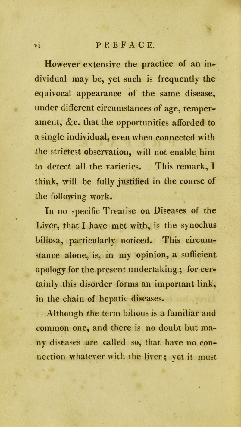 However extensive the practice of an in- dividual may be, yet such is frequently the equivocal appearance of the same disease, under different circumstances of age, temper- ament, &c. that the opportunities afforded to a single individual, even when connected with the strictest observation, will not enable him to detect all the varieties. This remark, I think, will be fully justified in the course of the following work. In no specific Treatise on Diseases of the Liver, that I have met with, is the synochus biliosa, particularly noticed. This circum- stance alone, is, in my opinion, a sufficient apology for the present undertaking; for cer- tainly this disorder forms an important link, in the chain of hepatic diseases. Although the term bilious is a familiar and common one, and there is no doubt but ma- ny diseases are called so, that have no con- nection whatever with the liver; yet it must i