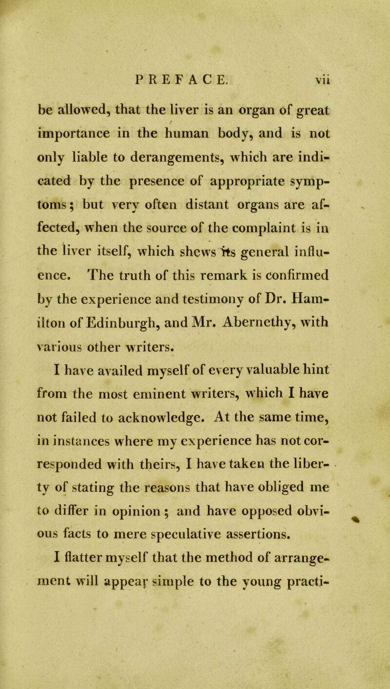 PREFACE. vii be allowed, that the liver is an organ of great importance in the human body, and is not only liable to derangements, which are indi- cated by the presence of appropriate symp- toms ; but very often distant organs are af- fected, when the source of the complaint is in / * the liver itself, which shews its general influ- ence. The truth of this remark is confirmed by the experience and testimony of Dr. Ham- ilton of Edinburgh, and Mr. Abernethy, with various other writers. i I have availed myself of every valuable hint from the most eminent writers, which I have not failed to acknowledge. At the same time, in instances where my experience has not cor- responded with theirs, I have taken the liber- ty of stating the reasons that have obliged me to differ in opinion; and have opposed obvi- ous facts to mere speculative assertions. I flatter myself that the method of arrange- ment will appear simple to the young practi-