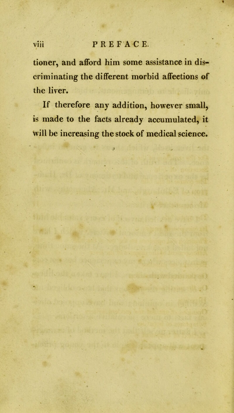 tioner, and afford him some assistance in dis- criminating the different morbid affections of the liver. If therefore any addition, however small, is made to the facts already accumulated, it will be increasing the stock of medical science.