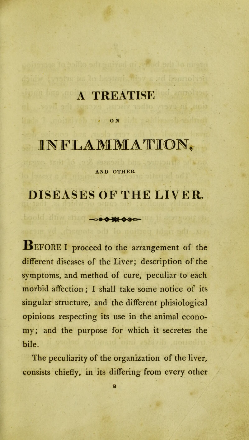 A TREATISE * O X INFLAMMATION, AND OTHER DISEASES OF THE LIVER. Before i proceed to the arrangement of the different diseases of the Liver; description of the symptoms, and method of cure, peculiar to each morbid affection; I shall take some notice of its singular structure, and the different phisiological opinions respecting its use in the animal econo- my; and the purpose for which it secretes the bile. The peculiarity of the organization of the liver, consists chiefly, in its differing from every other B