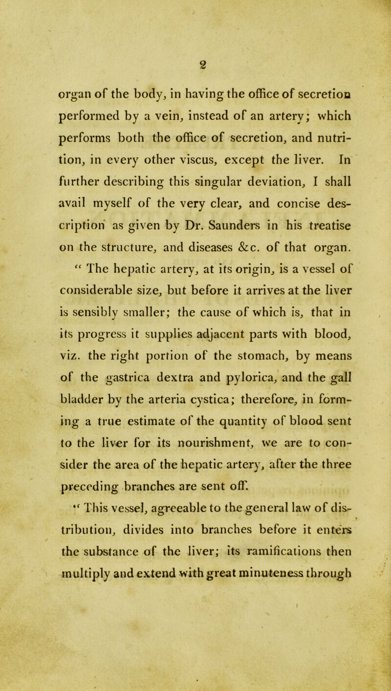 organ of the body, in having the office of secretion performed by a vein, instead of an artery; which performs both the office of secretion, and nutri- tion, in every other viscus, except the liver. In further describing this singular deviation, I shall avail myself of the very clear, and concise des- cription as given by Dr. Saunders in his treatise on the structure, and diseases &c. of that organ. “ The hepatic artery, at its origin, is a vessel of considerable size, but before it arrives at the liver is sensibly smaller; the cause of which is, that in its progress it supplies adjacent parts with blood, viz. the right portion of the stomach, by means of the gastrica dextra and pylorica, and the gall bladder by the arteria cystica; therefore, in form- ing a true estimate of the quantity of blood sent to the liver for its nourishment, we are to con- sider the area of the hepatic artery, after the three preceding branches are sent off. This vessel, agreeable to the general law of dis- tribution, divides into branches before it enters the substance of the liver; its ramifications then multiply and extend with great minuteness through