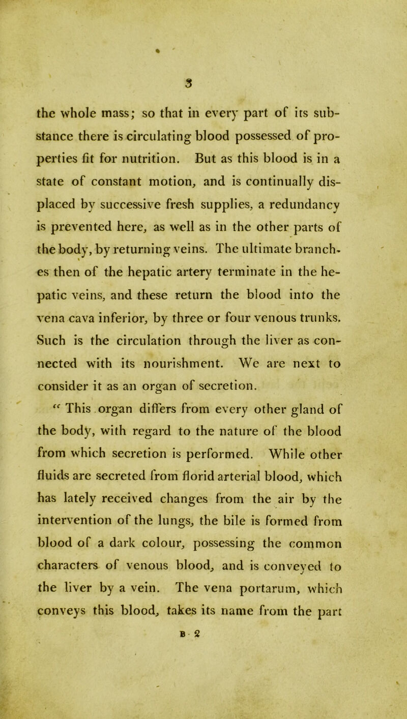 the whole mass; so that in every part of its sub- stance there is circulating blood possessed of pro- perties fit for nutrition. But as this blood is in a state of constant motion, and is continually dis- placed by successive fresh supplies, a redundancy is prevented here, as well as in the other parts of the body, by returning veins. The ultimate branch- es then of the hepatic artery terminate in the he- patic veins, and these return the blood into the vena cava inferior, by three or four venous trunks. Such is the circulation through the liver as con- nected with its nourishment. We are next to consider it as an organ of secretion. This organ differs from every other gland of the body, with regard to the nature of the blood from which secretion is performed. While other fluids are secreted from florid arterial blood, which ./ has lately received changes from the air by the intervention of the lungs, the bile is formed from blood of a dark colour, possessing the common characters of venous blood, and is conveved to j the liver by a vein. The vena portarum, which conveys this blood, takes its name from the part B 2