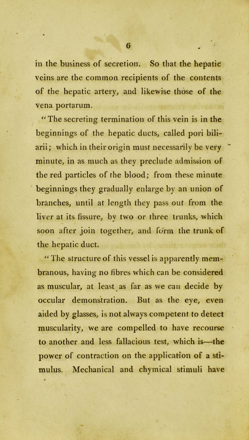 in the business of secretion. So that the hepatic veins are the common recipients of the contents of the hepatic artery, and likewise those of the vena portarum. “ The secreting termination of this vein is in the beginnings of the hepatic ducts, called pori bili- arii; which in their origin must necessarily be very minute, in as much as they preclude admission of the red particles of the blood; from these minute beginnings they gradually enlarge by an union of branches, until at length they pass out from the liver at its fissure, by two or three trunks, which soon after join together, and form the trunk of the hepatic duct. “ The structure of this vessel is apparently mem- branous, having no fibres which can be considered as muscular, at least as far as we can decide by occular demonstration. But as the eye, even aided by glasses, is not always competent to detect muscularity, we are compelled to have recourse to another and less fallacious test, which is—the power of contraction on the application of a sti- mulus. Mechanical and chymical stimuli have