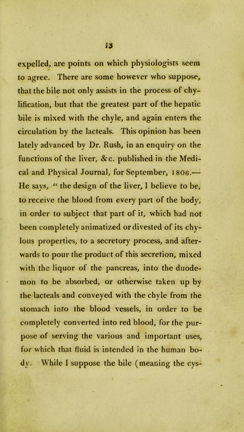 expelled, are points on which physiologists seem » to agree. There are some however who suppose, that the bile not only assists in the process of chy- lification, but that the greatest part of the hepatic bile is mixed with the chyle, and again enters the circulation by the lacteals. This opinion has been lately advanced by Dr. Rush, in an enquiry on the functions of the liver, &c. published in the Medi- cal and Physical Journal, for September, 1806.— He says, “ the design of the liver, I believe to be, to receive the blood from every part of the body, in order to subject that part of it, which had not been completely animatized or divested of its chy- lous properties, to a secretory process, and after- wards to pour the product of this secretion, mixed with the liquor of the pancreas, into the duode- mon to be absorbed, or otherwise taken up by the lacteals and conveyed with the chyle from the stomach into the blood vessels, in order to be completely converted into red blood, for the pur- pose of serving the various and important uses, for which that fluid is intended in the human bo- dy. While I suppose the bile (meaning the cys-