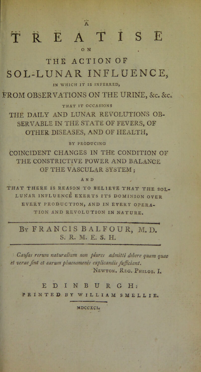 T I S E A R E A T O N THE ACTION OF SOL-LUNAR INFLUENCE, IN WHICH IT IS INFERRED, FROM OBSERVATIONS ON THE URINE, &c. that it occasions THE DAILY AND LUNAR REVOLUTIONS OB- SERVABLE IN THE STATE OF FEVERS, OF OTHER DISEASES, AND OF HEALTH, BY PRODUCING COINCIDENT CHANGES IN THE CONDITION OF THE CONSTRICTIVE POWER AND BALANCE OF THE VASCULAR SYSTEM ; AND THAT THERE IS REASON TO BELIEVE THAT THE SOL- LUNAR INFLUENCE EXERTS ITS DOMINION OVER EVERY PRODUCTION, AND IN EVERY OPERA- TION AND REVOLUTION IN NATURE. By F R A N C I S B A L F O U R, M. D. S. R. M. E. S. H. Caufas rerum naturalium non plures admitti debere quam quae et verae fint et earurn phaenomenis explicandis fufficiant. Newton. Reg. Philos. I. EDINBURGH: PRINTED BY WILLIAM SMELLIE. MDCCXCI.