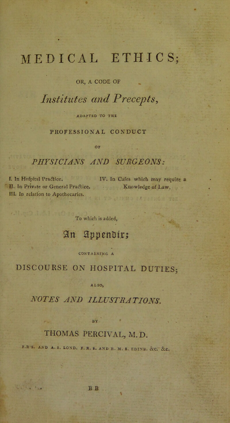 MEDICAL ETHICS; OR, A CODE OF Institutes and Precepts, ADAPTED TO THE PROFESSIONAL CONDUCT OF PHYSICIANS AND SURGEONS: I. In Hofpital Practice, IV. In Cafes which may require a II. In Private or General Practice. Knowledge of Law. III. In relation to Apothecaries. To which is added, . / • • 'Vi CONTA1NTNG A DISCOURSE ON HOSPITAL DUTIES; ALSO, NOTES AND ILLUSTRATIONS. 1)Y * » THOMAS PERCIVAL, M. D. F.R S. AND A. S. LOND. T. A. S. AND It. 31. S. EDINB. &C. &C. B B \