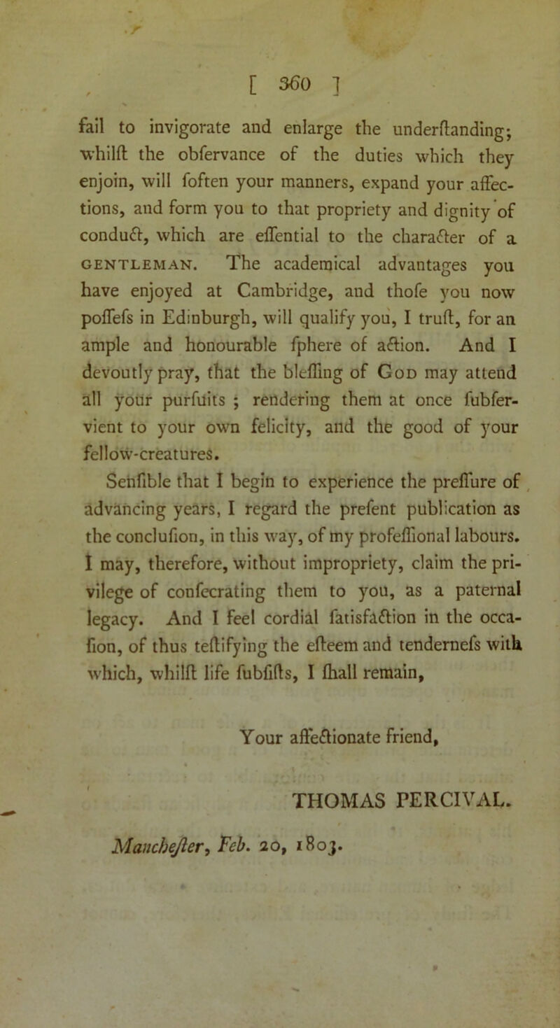 [ 560 ] fail to invigorate and enlarge the undemanding; whilft the obfervance of the duties which they enjoin, will foften your manners, expand your affec- tions, and form you to that propriety and dignity of conduct, which are effential to the chara&er of a gentleman. The academical advantages you have enjoyed at Cambridge, and thofe you now poffefs in Edinburgh, will qualify you, I trufl, for an ample and honourable fphere of aftion. And I devoutly pray, that the bleffing of God may attend all your purfuits ; rendering them at once fubfer- vient to your own felicity, and the good of your fellow-creatures. Senfible that I begin to experience the preflure of advancing years, I regard the prefent publication as the conclufion, in this way, of my profeflional labours. I may, therefore, without impropriety, claim the pri- vilege of confecrating them to you, as a paternal legacy. And I feel cordial fatisfattion in the occa- fion, of thus teflifying the efteem and tendernefs with which, whilffc life fubfifts, I fhall remain, Your affeftionate friend, THOMAS PERCIVAL. Maiicbejler, Feb. 20, 1B03.